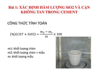 CÔNG THỨC TÍNH TOÁN
Bài 1: XÁC ĐỊNH HÀM LƯỢNG SiO2 VÀ CẶN
KHÔNG TAN TRONG CEMENT
m1: khối lượng chén
m2: khối lượng chén + mẫu
m: khối lượng mẫu
 