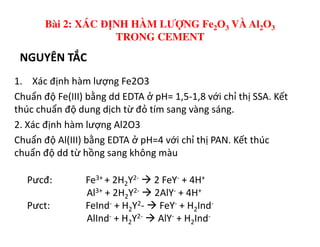 NGUYÊN TẮC
1. Xác định hàm lượng Fe2O3
Chuẩn độ Fe(III) bằng dd EDTA ở pH= 1,5-1,8 với chỉ thị SSA. Kết
thúc chuẩn độ dung dịch từ đỏ tím sang vàng sáng.
2. Xác định hàm lượng Al2O3
Bài 2: XÁC ĐỊNH HÀM LƯỢNG Fe2O3 VÀ Al2O3
TRONG CEMENT
2. Xác định hàm lượng Al2O3
Chuẩn độ Al(III) bằng EDTA ở pH=4 với chỉ thị PAN. Kết thúc
chuẩn độ dd từ hồng sang không màu
Pưcđ: Fe3+ + 2H2Y2- 2 FeY- + 4H+
Al3+ + 2H2Y2- 2AlY- + 4H+
Pưct: FeInd- + H2Y2- FeY- + H2Ind-
AlInd- + H2Y2- AlY- + H2Ind-
 
