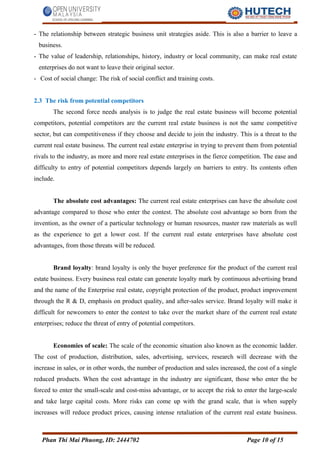 - The relationship between strategic business unit strategies aside. This is also a barrier to leave a
business.
- The value of leadership, relationships, history, industry or local community, can make real estate
enterprises do not want to leave their original sector.
- Cost of social change: The risk of social conflict and training costs.
2.3 The risk from potential competitors
The second force needs analysis is to judge the real estate business will become potential
competitors, potential competitors are the current real estate business is not the same competitive
sector, but can competitiveness if they choose and decide to join the industry. This is a threat to the
current real estate business. The current real estate enterprise in trying to prevent them from potential
rivals to the industry, as more and more real estate enterprises in the fierce competition. The ease and
difficulty to entry of potential competitors depends largely on barriers to entry. Its contents often
include.
The absolute cost advantages: The current real estate enterprises can have the absolute cost
advantage compared to those who enter the contest. The absolute cost advantage so born from the
invention, as the owner of a particular technology or human resources, master raw materials as well
as the experience to get a lower cost. If the current real estate enterprises have absolute cost
advantages, from those threats will be reduced.
Brand loyalty: brand loyalty is only the buyer preference for the product of the current real
estate business. Every business real estate can generate loyalty mark by continuous advertising brand
and the name of the Enterprise real estate, copyright protection of the product, product improvement
through the R & D, emphasis on product quality, and after-sales service. Brand loyalty will make it
difficult for newcomers to enter the contest to take over the market share of the current real estate
enterprises; reduce the threat of entry of potential competitors.
Economies of scale: The scale of the economic situation also known as the economic ladder.
The cost of production, distribution, sales, advertising, services, research will decrease with the
increase in sales, or in other words, the number of production and sales increased, the cost of a single
reduced products. When the cost advantage in the industry are significant, those who enter the be
forced to enter the small-scale and cost-miss advantage, or to accept the risk to enter the large-scale
and take large capital costs. More risks can come up with the grand scale, that is when supply
increases will reduce product prices, causing intense retaliation of the current real estate business.
Phan Thi Mai Phuong, ID: 2444702 Page 10 of 15
 