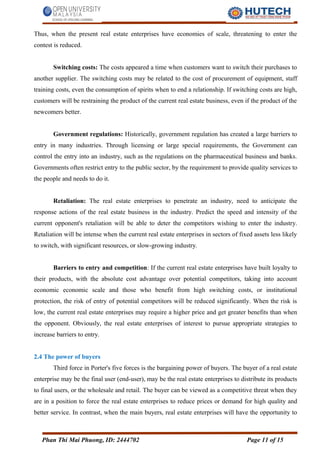 Thus, when the present real estate enterprises have economies of scale, threatening to enter the
contest is reduced.
Switching costs: The costs appeared a time when customers want to switch their purchases to
another supplier. The switching costs may be related to the cost of procurement of equipment, staff
training costs, even the consumption of spirits when to end a relationship. If switching costs are high,
customers will be restraining the product of the current real estate business, even if the product of the
newcomers better.
Government regulations: Historically, government regulation has created a large barriers to
entry in many industries. Through licensing or large special requirements, the Government can
control the entry into an industry, such as the regulations on the pharmaceutical business and banks.
Governments often restrict entry to the public sector, by the requirement to provide quality services to
the people and needs to do it.
Retaliation: The real estate enterprises to penetrate an industry, need to anticipate the
response actions of the real estate business in the industry. Predict the speed and intensity of the
current opponent's retaliation will be able to deter the competitors wishing to enter the industry.
Retaliation will be intense when the current real estate enterprises in sectors of fixed assets less likely
to switch, with significant resources, or slow-growing industry.
Barriers to entry and competition: If the current real estate enterprises have built loyalty to
their products, with the absolute cost advantage over potential competitors, taking into account
economic economic scale and those who benefit from high switching costs, or institutional
protection, the risk of entry of potential competitors will be reduced significantly. When the risk is
low, the current real estate enterprises may require a higher price and get greater benefits than when
the opponent. Obviously, the real estate enterprises of interest to pursue appropriate strategies to
increase barriers to entry.
2.4 The power of buyers
Third force in Porter's five forces is the bargaining power of buyers. The buyer of a real estate
enterprise may be the final user (end-user), may be the real estate enterprises to distribute its products
to final users, or the wholesale and retail. The buyer can be viewed as a competitive threat when they
are in a position to force the real estate enterprises to reduce prices or demand for high quality and
better service. In contrast, when the main buyers, real estate enterprises will have the opportunity to
Phan Thi Mai Phuong, ID: 2444702 Page 11 of 15
 