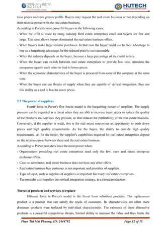 raise prices and earn greater profits. Buyers may request the real estate business or not depending on
their relative power with the real estate business.
According to Porter's most powerful buyers in the following cases:
- When the offer is made by many industry Real estate enterprises small and buyers are few and
large. This case allows buyers dominated the real estate business offers.
- When buyers make large volume purchases. In that case the buyer could use to their advantage to
buy as a bargaining advantage for the reduced price is not reasonable.
- When the industry depends on the buyer, because a large percentage of their total orders.
- When the buyer can switch between real estate enterprises to provide low cost, stimulate the
companies against each other to lead to lower prices.
- When the economic characteristics of the buyer is procured from some of the company at the same
time.
- When the buyer can use threats of supply when they are capable of vertical integration, they use
this ability as a tool to lead to lower prices.
2.5 The power of suppliers
Fourth force in Porter's five forces model is the bargaining power of suppliers. The supply
pressure can be regarded as a threat when they are able to increase input prices or reduce the quality
of the products and services they provide, so that reduces the profitability of the real estate business.
Conversely, if the supplier is weak, this is for real estate enterprises an opportunity to push down
prices and high quality requirements. As for the buyer, the ability to provide high quality
requirements. As for the buyer, the supplier's capabilities required for real estate enterprises depend
on the relative power between them and the real estate business.
According to Porter providers have the most power when:
- Organisations providing real estate enterprises need only the few, even real estate enterprise
exclusive offers.
- Case no substitutes; real estate business does not have any other offers.
- Real estate business buy customer is not important and priorities of suppliers.
- Type of input, such as supplies of suppliers is important for many real estate enterprises.
- The provider also supplies the vertical integration strategy, ie a closed production
Threat of products and services to replace
Ultimate force in Porter's model is the threat from substitute products. The replacement
product is a product that can satisfy the needs of customers. Its characteristics are often more
dominant products were replaced by individual characteristics. The existence of these alternative
products is a powerful competitive threats, limited ability to increase the value and thus limits the
Phan Thi Mai Phuong, ID: 2444702 Page 12 of 15
 