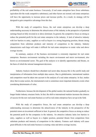 profitability of the real estate business. Conversely, if real estate enterprises have fewer substitutes
equivalent (for the weak competitive substitutes), and other factors are normal, real estate enterprises
will have the opportunity to increase prices and increase profits. As a result, its strategy will be
designed to gain competitive advantage from this fact.
With the study of competitive forces, the real estate enterprises can develop a deep
understanding necessary to determine the attractiveness of the industry in the perspective of potential
earnings based on fully invested at or above dominant. In general, the competitive forces as strong as
reduce the potential profit for the real estate enterprise in the industry. A lack of attractive industry
with low barriers to entry, suppliers as well as buyers in a strong bargaining position, threats strong
competition from substitute products and intensity of competition in the industry. Industry
characteristics such large will make it difficult for real estate enterprises to create value and above
average income.
In summary, analysis of the business environment is extremely important for real estate
enterprises. Business environment including the macro environment and micro environment, also
known as environmental sector. The goal of the analysis is to identify opportunities and threats, on
the basis of which the rational management decisions.
Industry Analysis should have abundant real sector data, because this is the careful study and
interpretation of information from multiple data sources. Due to globalization, international markets
and competitors must be taken into account in the analysis of a real estate enterprise. In fact, studies
show that in some sectors, the international event is sometimes more important domestic events when
considering determinants of value.
Furthermore, because the development of the global market, the national borders gradually no
longer hinder industry structure limits. In fact, the shift to international markets increases the chances
of success for the new real estate business as well as real estate enterprises have set up in the field.
With the study of competitive forces, the real estate enterprises can develop a deep
understanding necessary to determine the attractiveness of the industry in the perspective of the
potential return on investment sufficient to beat. In general, the competitive forces as strong as reduce
the potential profit for the companies in the industry. An attractive industry lacks low barriers to
entry, suppliers as well as buyers in a higher position, potential threats from competition from
substitute products and intensity of competition in the industry. Features such industry will cause
great difficulty to the real estate business is creating value and above average income.
Phan Thi Mai Phuong, ID: 2444702 Page 13 of 15
 