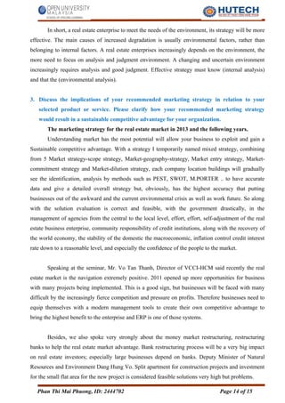 In short, a real estate enterprise to meet the needs of the environment, its strategy will be more
effective. The main causes of increased degradation is usually environmental factors, rather than
belonging to internal factors. A real estate enterprises increasingly depends on the environment, the
more need to focus on analysis and judgment environment. A changing and uncertain environment
increasingly requires analysis and good judgment. Effective strategy must know (internal analysis)
and that the (environmental analysis).
3. Discuss the implications of your recommended marketing strategy in relation to your
selected product or service. Please clarify how your recommended marketing strategy
would result in a sustainable competitive advantage for your organization.
The marketing strategy for the real estate market in 2013 and the following years.
Understanding market has the most potential will allow your business to exploit and gain a
Sustainable competitive advantage. With a strategy I temporarily named mixed strategy, combining
from 5 Market strategy-scope strategy, Market-geography-strategy, Market entry strategy, Market-
commitment strategy and Market-dilution strategy, each company location buildings will gradually
see the identification, analysis by methods such as PEST, SWOT, M.PORTER .. to have accurate
data and give a detailed overall strategy but, obviously, has the highest accuracy that putting
businesses out of the awkward and the current environmental crisis as well as work future. So along
with the solution evaluation is correct and feasible, with the government drastically, in the
management of agencies from the central to the local level, effort, effort, self-adjustment of the real
estate business enterprise, community responsibility of credit institutions, along with the recovery of
the world economy, the stability of the domestic the macroeconomic, inflation control credit interest
rate down to a reasonable level, and especially the confidence of the people to the market.
Speaking at the seminar, Mr. Vo Tan Thanh, Director of VCCI-HCM said recently the real
estate market is the navigation extremely positive. 2011 opened up more opportunities for business
with many projects being implemented. This is a good sign, but businesses will be faced with many
difficult by the increasingly fierce competition and pressure on profits. Therefore businesses need to
equip themselves with a modern management tools to create their own competitive advantage to
bring the highest benefit to the enterprise and ERP is one of those systems.
Besides, we also spoke very strongly about the money market restructuring, restructuring
banks to help the real estate market advantage. Bank restructuring process will be a very big impact
on real estate investors; especially large businesses depend on banks. Deputy Minister of Natural
Resources and Environment Dang Hung Vo. Split apartment for construction projects and investment
for the small flat area for the new project is considered feasible solutions very high but problems.
Phan Thi Mai Phuong, ID: 2444702 Page 14 of 15
 