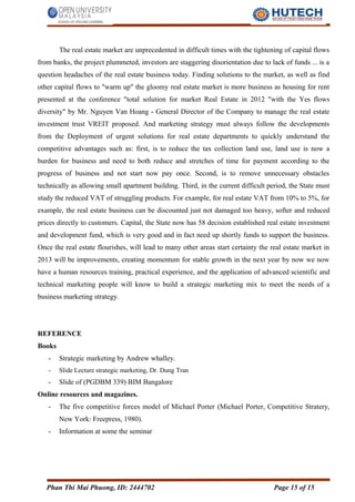 The real estate market are unprecedented in difficult times with the tightening of capital flows
from banks, the project plummeted, investors are staggering disorientation due to lack of funds ... is a
question headaches of the real estate business today. Finding solutions to the market, as well as find
other capital flows to "warm up" the gloomy real estate market is more business as housing for rent
presented at the conference "total solution for market Real Estate in 2012 "with the Yes flows
diversity" by Mr. Nguyen Van Hoang - General Director of the Company to manage the real estate
investment trust VREIT proposed. And marketing strategy must always follow the developments
from the Deployment of urgent solutions for real estate departments to quickly understand the
competitive advantages such as: first, is to reduce the tax collection land use, land use is now a
burden for business and need to both reduce and stretches of time for payment according to the
progress of business and not start now pay once. Second, is to remove unnecessary obstacles
technically as allowing small apartment building. Third, in the current difficult period, the State must
study the reduced VAT of struggling products. For example, for real estate VAT from 10% to 5%, for
example, the real estate business can be discounted just not damaged too heavy, softer and reduced
prices directly to customers. Capital, the State now has 58 decision established real estate investment
and development fund, which is very good and in fact need up shortly funds to support the business.
Once the real estate flourishes, will lead to many other areas start certainty the real estate market in
2013 will be improvements, creating momentum for stable growth in the next year by now we now
have a human resources training, practical experience, and the application of advanced scientific and
technical marketing people will know to build a strategic marketing mix to meet the needs of a
business marketing strategy.
REFERENCE
Books
- Strategic marketing by Andrew whalley.
- Slide Lecture strategic marketing, Dr. Dung Tran
- Slide of (PGDBM 339) BIM Bangalore
Online resources and magazines.
- The five competitive forces model of Michael Porter (Michael Porter, Competitive Stratery,
New York: Freepress, 1980).
- Information at some the seminar
Phan Thi Mai Phuong, ID: 2444702 Page 15 of 15
 