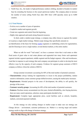 o North Face, Inc., the leader in high-performance outdoor clothing, decided to broaden its market
base by extending the business to the casual sportswear market. The company plans to increase
the number of stores selling North Face after 2001 from 1,500 specialty stores up to 4,000
retailers.
1.1.3 Total Market
- Evolves over a number of years of operation.
- Coupled to market and segment growth.
- Create new segments and control from the beginning.
- Highly risky approach and needs strong financial resources.
In short, under a market-scope strategy, a company may either choose to segment the market
or to pursue a single-market strategy. Market-scope strategy thus specifically amounts to:
(a) Identification of the bases for forming market segments or establishing criteria for segmentation,
and (b) Choosing to serve a single market, several distinct markets, or the entire market.
When we talk for word ""real estate", we have a common vision that is real estate or other
fixed assets of great value to real estate phrases and segmented into many forms such apartment
segment include segment apartment, middle segment and the budget segment, villas and townhouses,
Land that in response to each strategy that each company can participate in order to develop the most
effective ways by the capacity of each company. Evidence for segment group customers of BCCI
company as follows: (from the website of BCCI)
Group customer investment: accounting for 60% of the total number of potential customers.
- Characteristics: always looking for ospportunities to invest in the project profitability, market
sensitive information; create customer groups shifted investors, causing the market price increases.
- Requirements: Oriented projects in the areas of development, the ability to sell quickly, the
prestige of the owner.
- Customer security groups: Accounting for 40% of the total number of potential customers.
- Features: Purchase money accumulated over the years, limited affordability, slow buying decision,
there are many search operations, selection, many participants decided to buy.
- Requirement: Complete legal, appropriate price, social facilities such as schools, hospitals,
markets, convenient payment methods.
At this strategy we also seeking changes in market scope to make sure our strategy can
Change drivers – environment, customer preferences etc. Market is a moving target and market
strategy needs to align with change in business strategy.
Phan Thi Mai Phuong, ID: 2444702 Page 3 of 15
 