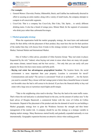 - For example:
o General Motors: Chevrolet, Pontiac, Oldsmobile, Buick, and Cadillac has traditionally directed its
effort to securing an entire market, along with a variety of small trucks, the company attempts to
compete in all conceivable segments.
o Coca-Cola: That is a company has Coca-Cola, Diet Coke, Tab, Sprite… to satisfy different
drinking tastes. It also has a brand of orange juice, Minute Maid, for the segment of consumers
who drink juice rather than carbonated beverages.
1.2 Market-geography-strategy
When the organization build the market geography strategy, the must know and understand
clearly for their ability with the placement of their product, they must have the test for their position
of the market then they will choose from 4 kinds in this strategy include is Local Market, Regional
Market, National Market and International Market.
One of Arthur L.Allen advice, president of Allen Systems Group: "Buy real estate in places
frequented by the rich." Indeed, when buying real estate in areas where there are many rich people
also means climate, natural beauty and the best service ... Not only that you can easily sell your
property for those who have more money and hefty profit.
- Buying real estate has advantageous geographical location: The location factor, the social
environment is more important than your property. Location is convenient for travel?
Communications and easily? The service is convenient? Fresh air or pollution? ... Are the factors
you need to consider? Buy a house with bad vantage point is better than a beautiful house is located
not favorable since the bad is still correct to be desired. If you have the financial ability to buy real
estate with a large area as it promises much higher profit margin.
"Take to the neighboring cities tend to develop. Then buy the land at the main traffic routes.
That's where the real land price is calculated based on the area, not the amount of surface area "is the
heart advice of Douglas Baumwall, a commercial broker with the voice of Collins & Collins
Investments. Depend of the placement of the product and also the demand of social we can building a
Market geography strategy how to giảm the Weakness Increase the strength and then better
management of the market risk. A company should be use this strategy as a strategic variable in
shaping market strategy. Many Businesses started locally and gradually expanded nationally or even
internationally. Geographic expansion becomes an attractive choice when seeking growth.
Phan Thi Mai Phuong, ID: 2444702 Page 4 of 15
 
