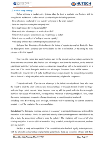 1.3 Market entry strategy
Before choosing a market entry strategy takes the time to evaluate your business and its
strengths and weaknesses. And we should be answering the following questions:
- How is business conducted in your industry sector and in the target market?
- What are experience does your company have?
- How much finance do you have available?
- How much after sales support or service is needed?
- What level of resource commitment are you prepared to make?
- What is your current level of ability to increase capacity?
- What entry option is best suited to your product or service?
So know that, this strategy Refers here to the timing of entering the market. Basically, there
are three options from a company can choose: (a) be the first in the market, (b) be among the early
entrants, or (c) be a laggard.
However, the current real estate business can be the absolute cost advantage compared to
those who enter the contest. The absolute cost advantage so born from the invention, as the owner of
a particular technology or human resources, master raw materials as well as the experience to get a
lower cost. If the current Enterprise absolute cost advantages, from those threats will be reduced.
Brand loyalty: brand loyalty will make it difficult for newcomers to enter the contest to take over the
market share of existing enterprises; reduce the threat of entry of potential competitors.
Economies of scale: When the cost advantage in the industry are significant, those who enter
the forced to enter the small-scale and cost-miss advantage, or to accept the risk to enter the large-
scale and large capital expense. More risks can come up with the grand scale that is when supply
increases will reduce product prices, causing intense retaliation of existing enterprises. Thus, when
the current business gets economies of scale, threatening to enter the contest is reduced.
Switching costs: If switching costs are high, customers will be restraining the current enterprise
product, even if the product of the newcomers better.
Retaliation: The Enterprise penetrate a sector, it is necessary to anticipate the response actions of the
enterprises in the industry. Predict the speed and intensity of the current opponent's retaliation will be
able to deter the competitors wishing to enter the industry. The retaliation will be powerful when
existing enterprises in sectors of fixed assets less likely to switch, with significant resources, or slow-
growing industry.
Barriers to entry and competition: If the current Enterprise has built loyalty to their products,
with the absolute cost advantage over potential competitors, there are economies of scale and those
Phan Thi Mai Phuong, ID: 2444702 Page 5 of 15
 