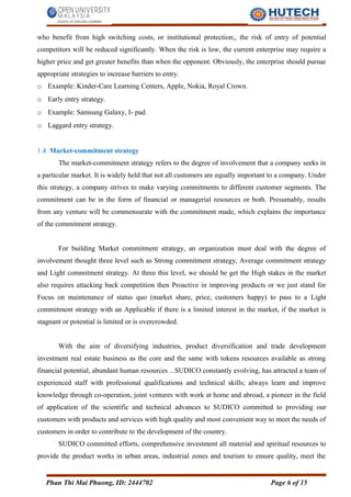 who benefit from high switching costs, or institutional protection;, the risk of entry of potential
competitors will be reduced significantly. When the risk is low, the current enterprise may require a
higher price and get greater benefits than when the opponent. Obviously, the enterprise should pursue
appropriate strategies to increase barriers to entry.
o Example: Kinder-Care Learning Centers, Apple, Nokia, Royal Crown.
o Early entry strategy.
o Example: Samsung Galaxy, I- pad.
o Laggard entry strategy.
1.4 Market-commitment strategy
The market-commitment strategy refers to the degree of involvement that a company seeks in
a particular market. It is widely held that not all customers are equally important to a company. Under
this strategy, a company strives to make varying commitments to different customer segments. The
commitment can be in the form of financial or managerial resources or both. Presumably, results
from any venture will be commensurate with the commitment made, which explains the importance
of the commitment strategy.
For building Market commitment strategy, an organization must deal with the degree of
involvement thought three level such as Strong commitment strategy, Average commitment strategy
and Light commitment strategy. At three this level, we should be get the High stakes in the market
also requires attacking back competition then Proactive in improving products or we just stand for
Focus on maintenance of status quo (market share, price, customers happy) to pass to a Light
commitment strategy with an Applicable if there is a limited interest in the market, if the market is
stagnant or potential is limited or is overcrowded.
With the aim of diversifying industries, product diversification and trade development
investment real estate business as the core and the same with tokens resources available as strong
financial potential, abundant human resources ...SUDICO constantly evolving, has attracted a team of
experienced staff with professional qualifications and technical skills; always learn and improve
knowledge through co-operation, joint ventures with work at home and abroad, a pioneer in the field
of application of the scientific and technical advances to SUDICO committed to providing our
customers with products and services with high quality and most convenient way to meet the needs of
customers in order to contribute to the development of the country.
SUDICO committed efforts, comprehensive investment all material and spiritual resources to
provide the product works in urban areas, industrial zones and tourism to ensure quality, meet the
Phan Thi Mai Phuong, ID: 2444702 Page 6 of 15
 