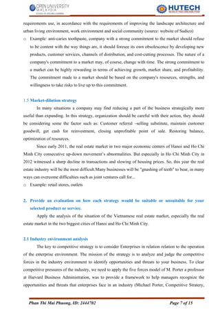 requirements use, in accordance with the requirements of improving the landscape architecture and
urban living environment, work environment and social community (source: website of Sudico)
o Example: anti-caries toothpaste, company with a strong commitment to the market should refuse
to be content with the way things are, it should foresee its own obsolescence by developing new
products, customer services, channels of distribution, and cost-cutting processes. The nature of a
company's commitment to a market may, of course, change with time. The strong commitment to
a market can be highly rewarding in terms of achieving growth, market share, and profitability.
The commitment made to a market should be based on the company's resources, strengths, and
willingness to take risks to live up to this commitment.
1.5 Market-dilution strategy
In many situations a company may find reducing a part of the business strategically more
useful than expanding. In this strategy, organization should be careful with their action, they should
be considering some the factor such as: Customer referral –selling substitute, maintain customer
goodwill, get cash for reinvestment, closing unprofitable point of sale. Restoring balance,
optimization of resources.
Since early 2011, the real estate market in two major economic centers of Hanoi and Ho Chi
Minh City consecutive up-down movement’s abnormalities. But especially in Ho Chi Minh City in
2012 witnessed a sharp decline in transactions and slowing of housing prices. So, this year the real
estate industry will be the most difficult.Many businesses will be "gnashing of teeth" to bear, in many
ways can overcome difficulties such as joint ventures call for...
o Example: retail stores, outlets
2. Provide an evaluation on how each strategy would be suitable or unsuitable for your
selected product or service.
Apply the analysis of the situation of the Vietnamese real estate market, especially the real
estate market in the two biggest cities of Hanoi and Ho Chi Minh City.
2.1 Industry environment analysis
The key to competitive strategy is to consider Enterprises in relation relation to the operation
of the enterprise environment. The mission of the strategy is to analyze and judge the competitive
forces in the industry environment to identify opportunities and threats to your business. To clear
competitive pressures of the industry, we need to apply the five forces model of M. Porter a professor
at Harvard Business Administration, was to provide a framework to help managers recognize the
opportunities and threats that enterprises face in an industry (Michael Porter, Competitive Stratery,
Phan Thi Mai Phuong, ID: 2444702 Page 7 of 15
 