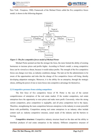 New York : Freepress, 1980). Framework of the Michael Porter called the five competitive forces
model, is shown in the following diagram:
Figure 1: The five competitive forces model of Michael Porter
Michael Porter pointed out that the stronger the force, the more limited the ability of existing
businesses to increase prices and profits higher. According to Porter's model, a strong competitive
force can be viewed as a threat, because it would reduce profits. The strength of the five competitive
forces can change over time, as industry conditions change. The task set for the administrators to be
aware of the opportunities and risks that the change of five competitive forces will bring, thereby
developing adaptation strategies. Moreover, it is the ability for an enterprise, through the strategic
choice, shifting the power of one or more forces into competitive advantage for themselves.
2.2 Competitive pressure from existing competitors
The first force of five competitive forces of M. Porter is the size of the current
competitiveness of enterprises of the real estate market. If the weaker competitors, real estate
enterprises have the opportunity to raise prices and make more profit. Conversely, when the strong
current competitors, price competition is negligible, and all price competition led to the injury.
Therefore, strengthening the team competition between enterprises in the industry to create powerful
threat with profitability. Competition among real estate enterprises in an industry often include
content such as: industry competitive structure, actual needs of the industry and the barriers to
leaving.
Competitive structure: Competitive industry structure based on the data and the ability to
distribute products of real estate enterprises in the industry. Different competitive structure of
Phan Thi Mai Phuong, ID: 2444702 Page 8 of 15
 