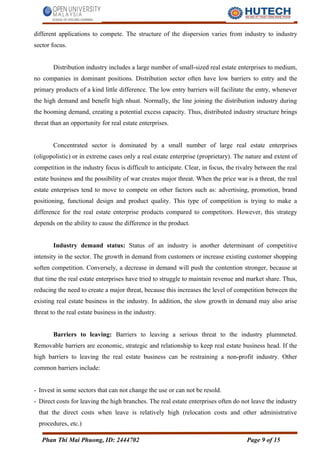 different applications to compete. The structure of the dispersion varies from industry to industry
sector focus.
Distribution industry includes a large number of small-sized real estate enterprises to medium,
no companies in dominant positions. Distribution sector often have low barriers to entry and the
primary products of a kind little difference. The low entry barriers will facilitate the entry, whenever
the high demand and benefit high nhuat. Normally, the line joining the distribution industry during
the booming demand, creating a potential excess capacity. Thus, distributed industry structure brings
threat than an opportunity for real estate enterprises.
Concentrated sector is dominated by a small number of large real estate enterprises
(oligopolistic) or in extreme cases only a real estate enterprise (proprietary). The nature and extent of
competition in the industry focus is difficult to anticipate. Clear, in focus, the rivalry between the real
estate business and the possibility of war creates major threat. When the price war is a threat, the real
estate enterprises tend to move to compete on other factors such as: advertising, promotion, brand
positioning, functional design and product quality. This type of competition is trying to make a
difference for the real estate enterprise products compared to competitors. However, this strategy
depends on the ability to cause the difference in the product.
Industry demand status: Status of an industry is another determinant of competitive
intensity in the sector. The growth in demand from customers or increase existing customer shopping
soften competition. Conversely, a decrease in demand will push the contention stronger, because at
that time the real estate enterprises have tried to struggle to maintain revenue and market share. Thus,
reducing the need to create a major threat, because this increases the level of competition between the
existing real estate business in the industry. In addition, the slow growth in demand may also arise
threat to the real estate business in the industry.
Barriers to leaving: Barriers to leaving a serious threat to the industry plummeted.
Removable barriers are economic, strategic and relationship to keep real estate business head. If the
high barriers to leaving the real estate business can be restraining a non-profit industry. Other
common barriers include:
- Invest in some sectors that can not change the use or can not be resold.
- Direct costs for leaving the high branches. The real estate enterprises often do not leave the industry
that the direct costs when leave is relatively high (relocation costs and other administrative
procedures, etc.)
Phan Thi Mai Phuong, ID: 2444702 Page 9 of 15
 