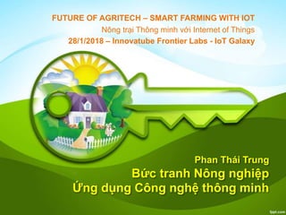 Phan Thái Trung
Bức tranh Nông nghiệp
Ứng dụng Công nghệ thông minh
FUTURE OF AGRITECH – SMART FARMING WITH IOT
Nông trại Thông minh với Internet of Things
28/1/2018 – Innovatube Frontier Labs - IoT Galaxy
 