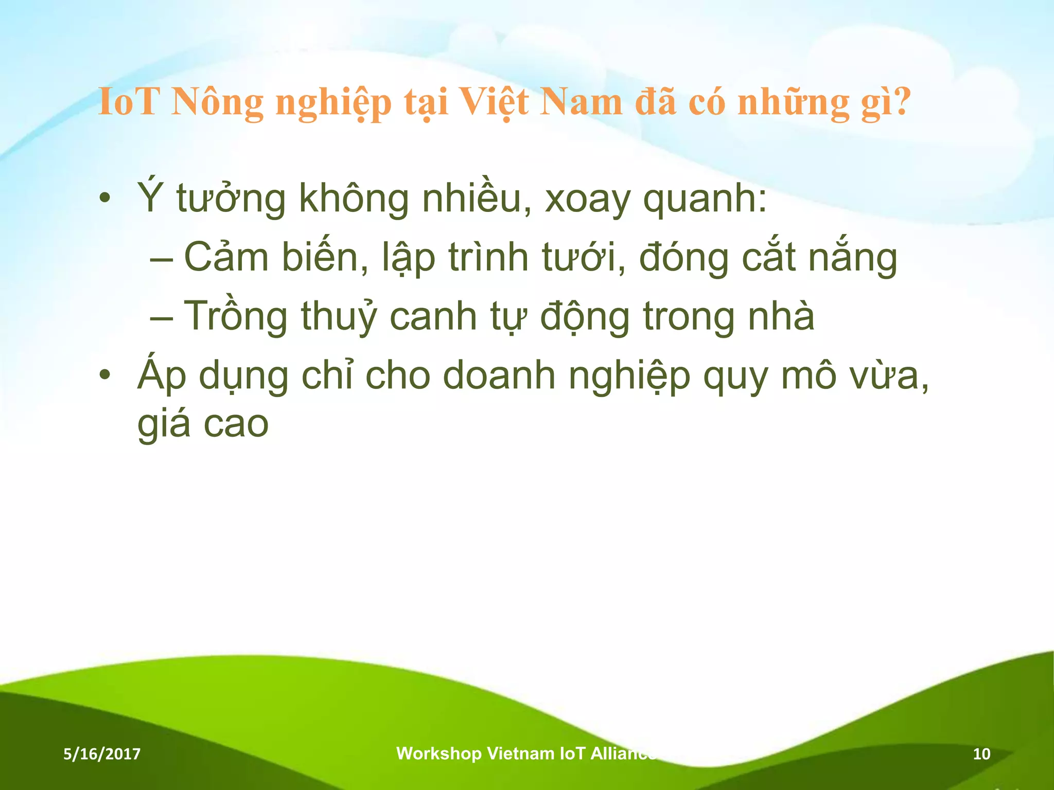 IoT Nông nghiệp tại Việt Nam đã có những gì?
• Ý tưởng không nhiều, xoay quanh:
– Cảm biến, lập trình tưới, đóng cắt nắng
– Trồng thuỷ canh tự động trong nhà
• Áp dụng chỉ cho doanh nghiệp quy mô vừa,
giá cao
5/16/2017 Workshop Vietnam IoT Alliance 10
 