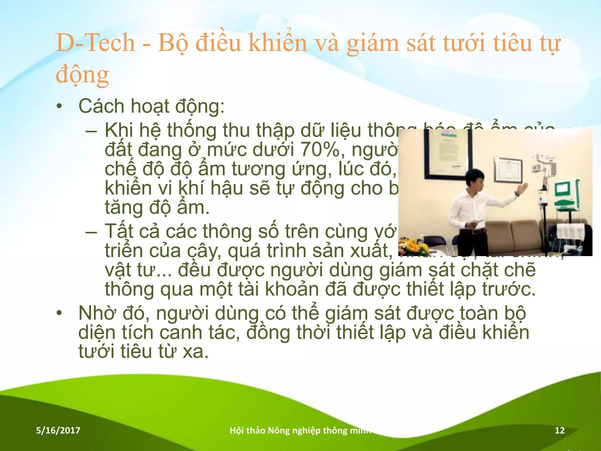 D-Tech - Bộ điều khiển và giám sát tưới tiêu tự
động
• Cách hoạt động:
– Khi hệ thống thu thập dữ liệu thông báo độ ẩm của
đất đang ở mức dưới 70%, người dùng sẽ cài đặt
chế độ độ ẩm tương ứng, lúc đó, hệ thống điều
khiển vi khí hậu sẽ tự động cho bơm nước thêm để
tăng độ ẩm.
– Tất cả các thông số trên cùng với quá trình phát
triển của cây, quá trình sản xuất, nhân sự, tài chính,
vật tư... đều được người dùng giám sát chặt chẽ
thông qua một tài khoản đã được thiết lập trước.
• Nhờ đó, người dùng có thể giám sát được toàn bộ
diện tích canh tác, đồng thời thiết lập và điều khiển
tưới tiêu từ xa.
5/16/2017 Hội thảo Nông nghiệp thông minh 12
 