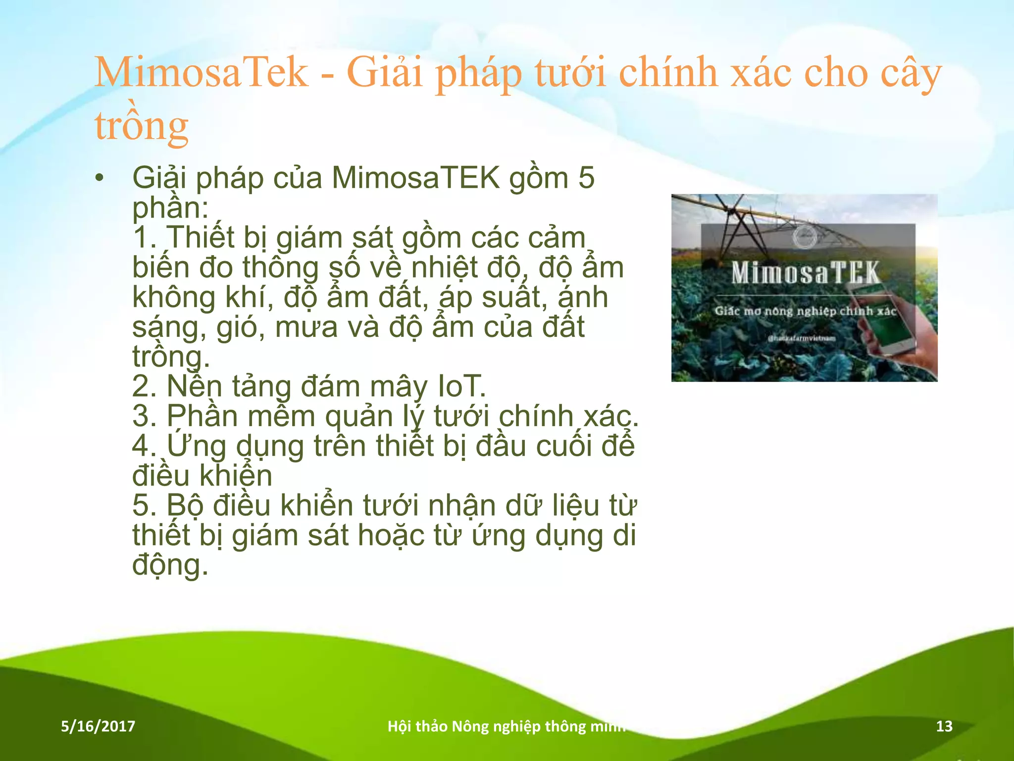 MimosaTek - Giải pháp tưới chính xác cho cây
trồng
• Giải pháp của MimosaTEK gồm 5
phần:
1. Thiết bị giám sát gồm các cảm
biến đo thông số về nhiệt độ, độ ẩm
không khí, độ ẩm đất, áp suất, ánh
sáng, gió, mưa và độ ẩm của đất
trồng.
2. Nền tảng đám mây IoT.
3. Phần mềm quản lý tưới chính xác.
4. Ứng dụng trên thiết bị đầu cuối để
điều khiển
5. Bộ điều khiển tưới nhận dữ liệu từ
thiết bị giám sát hoặc từ ứng dụng di
động.
5/16/2017 Hội thảo Nông nghiệp thông minh 13
 