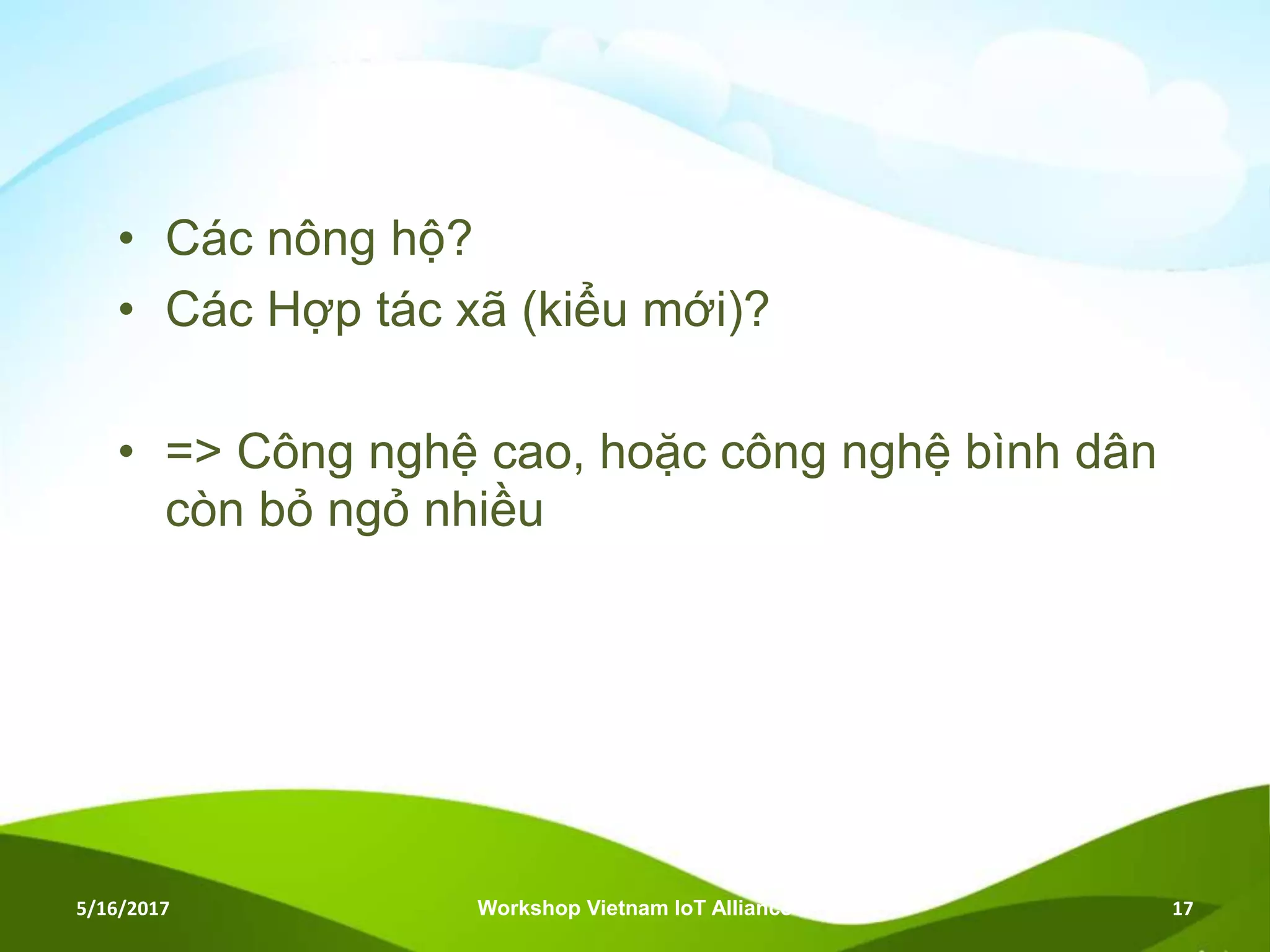 • Các nông hộ?
• Các Hợp tác xã (kiểu mới)?
• => Công nghệ cao, hoặc công nghệ bình dân
còn bỏ ngỏ nhiều
5/16/2017 Workshop Vietnam IoT Alliance 17
 