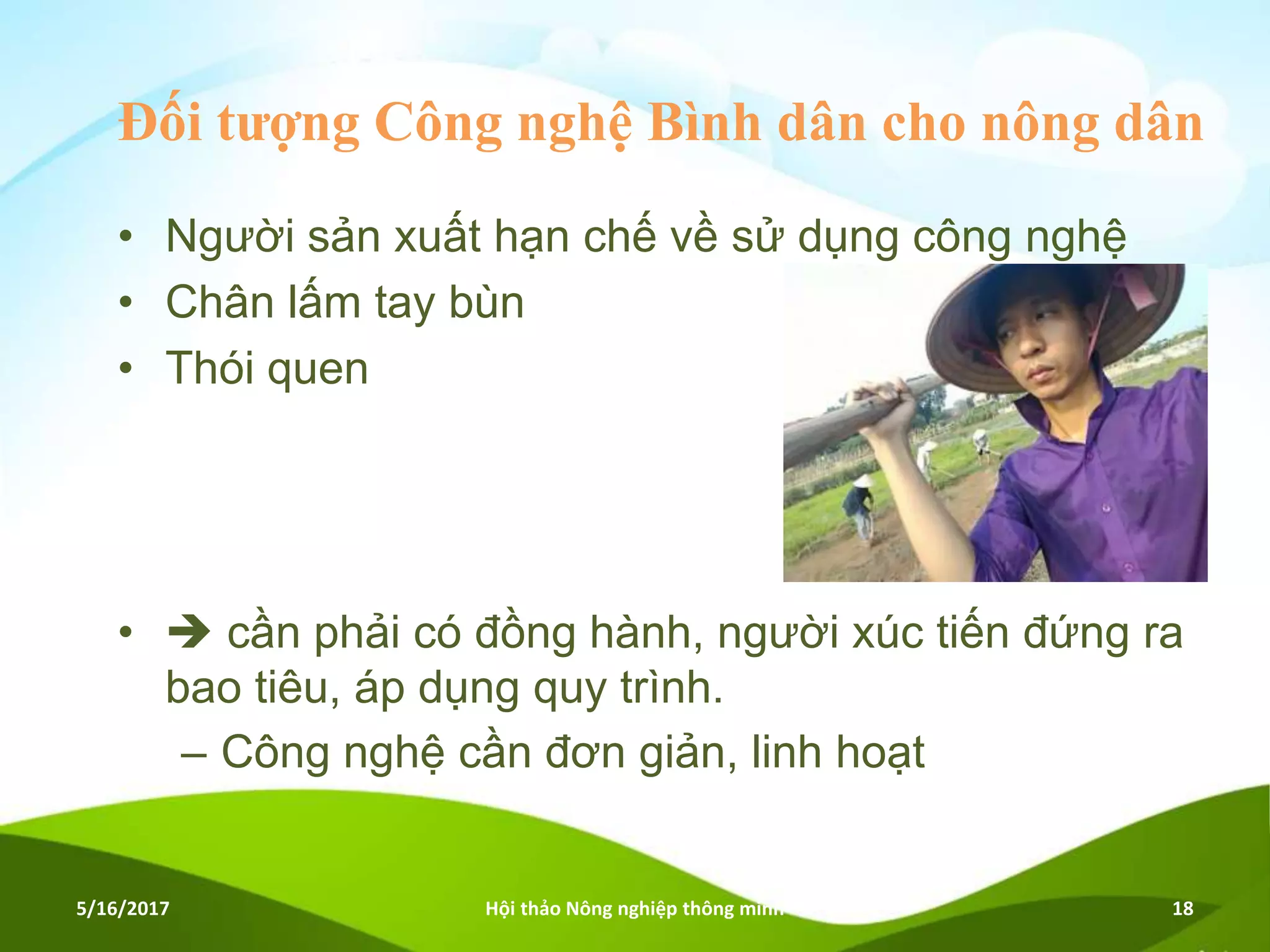 Đối tượng Công nghệ Bình dân cho nông dân
• Người sản xuất hạn chế về sử dụng công nghệ
• Chân lấm tay bùn
• Thói quen
•  cần phải có đồng hành, người xúc tiến đứng ra
bao tiêu, áp dụng quy trình.
– Công nghệ cần đơn giản, linh hoạt
5/16/2017 Hội thảo Nông nghiệp thông minh 18
 