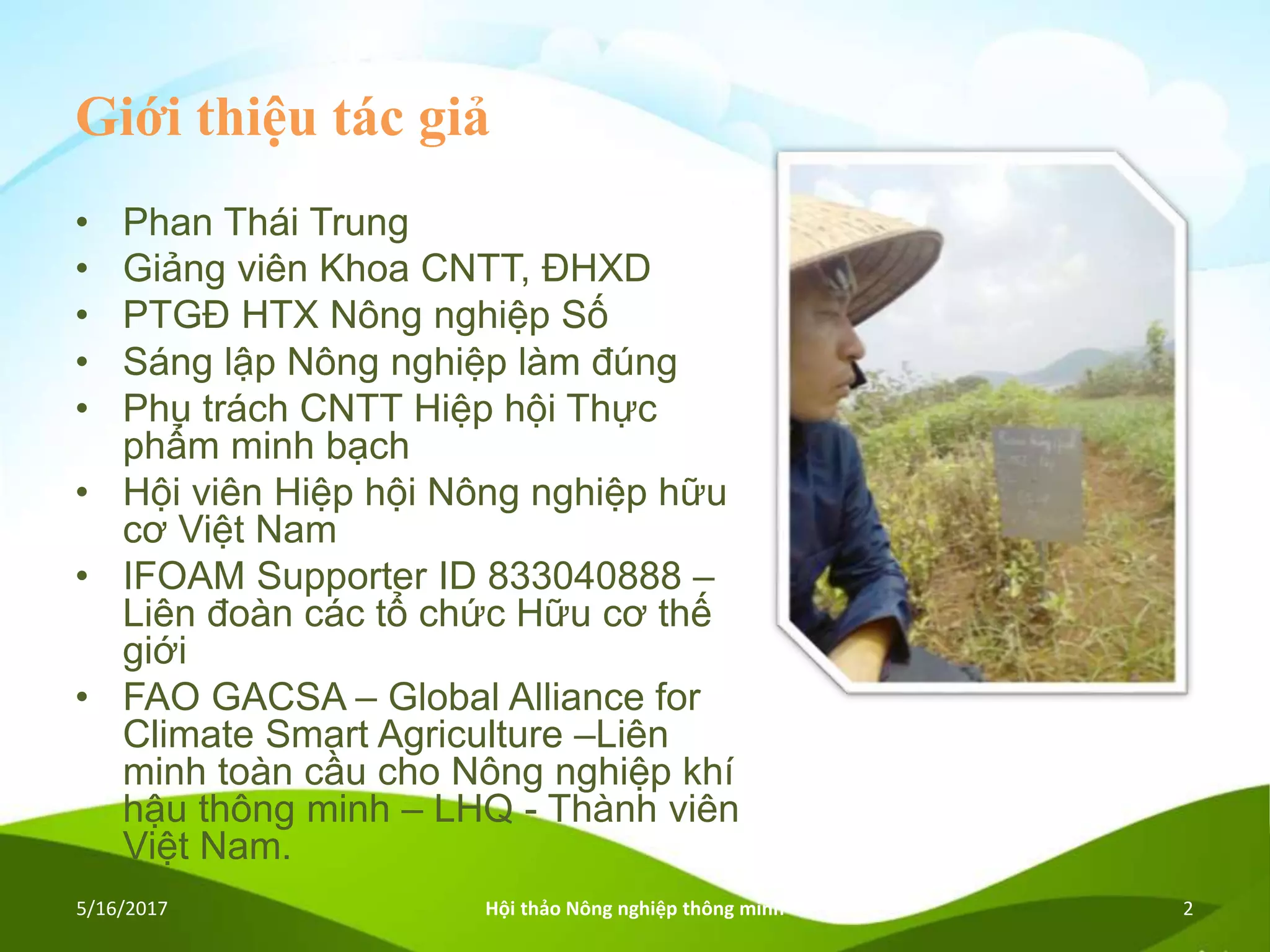 Giới thiệu tác giả
• Phan Thái Trung
• Giảng viên Khoa CNTT, ĐHXD
• PTGĐ HTX Nông nghiệp Số
• Sáng lập Nông nghiệp làm đúng
• Phụ trách CNTT Hiệp hội Thực
phẩm minh bạch
• Hội viên Hiệp hội Nông nghiệp hữu
cơ Việt Nam
• IFOAM Supporter ID 833040888 –
Liên đoàn các tổ chức Hữu cơ thế
giới
• FAO GACSA – Global Alliance for
Climate Smart Agriculture –Liên
minh toàn cầu cho Nông nghiệp khí
hậu thông minh – LHQ - Thành viên
Việt Nam.
5/16/2017 Hội thảo Nông nghiệp thông minh 2
 