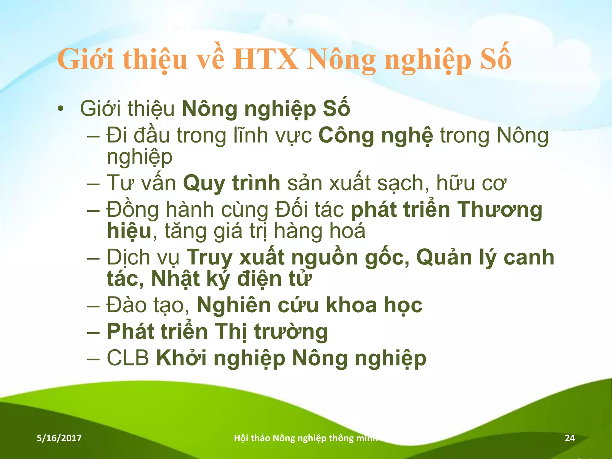 Giới thiệu về HTX Nông nghiệp Số
• Giới thiệu Nông nghiệp Số
– Đi đầu trong lĩnh vực Công nghệ trong Nông
nghiệp
– Tư vấn Quy trình sản xuất sạch, hữu cơ
– Đồng hành cùng Đối tác phát triển Thương
hiệu, tăng giá trị hàng hoá
– Dịch vụ Truy xuất nguồn gốc, Quản lý canh
tác, Nhật ký điện tử
– Đào tạo, Nghiên cứu khoa học
– Phát triển Thị trường
– CLB Khởi nghiệp Nông nghiệp
5/16/2017 Hội thảo Nông nghiệp thông minh 24
 