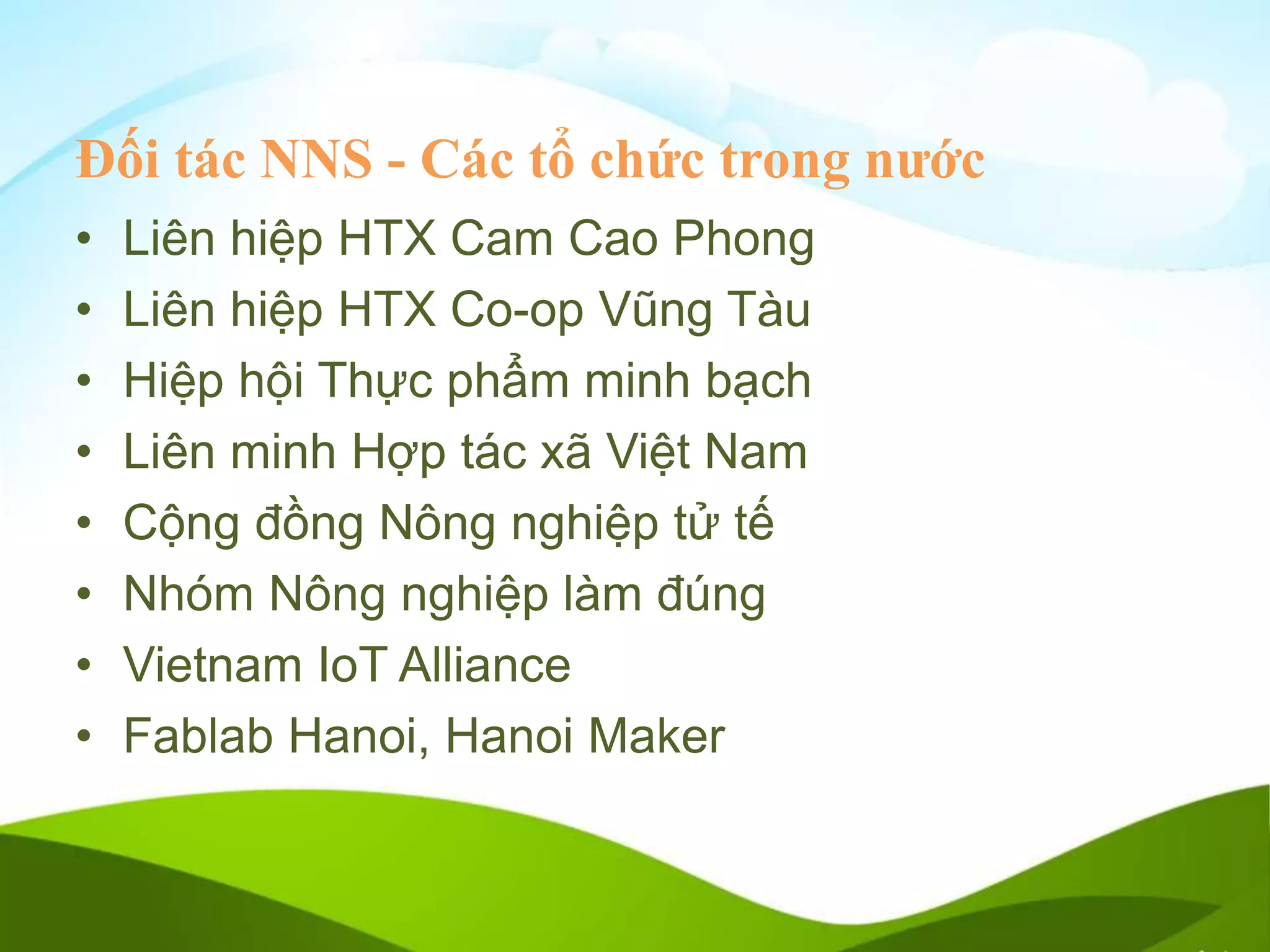 Đối tác NNS - Các tổ chức trong nước
• Liên hiệp HTX Cam Cao Phong
• Liên hiệp HTX Co-op Vũng Tàu
• Hiệp hội Thực phẩm minh bạch
• Liên minh Hợp tác xã Việt Nam
• Cộng đồng Nông nghiệp tử tế
• Nhóm Nông nghiệp làm đúng
• Vietnam IoT Alliance
• Fablab Hanoi, Hanoi Maker
 