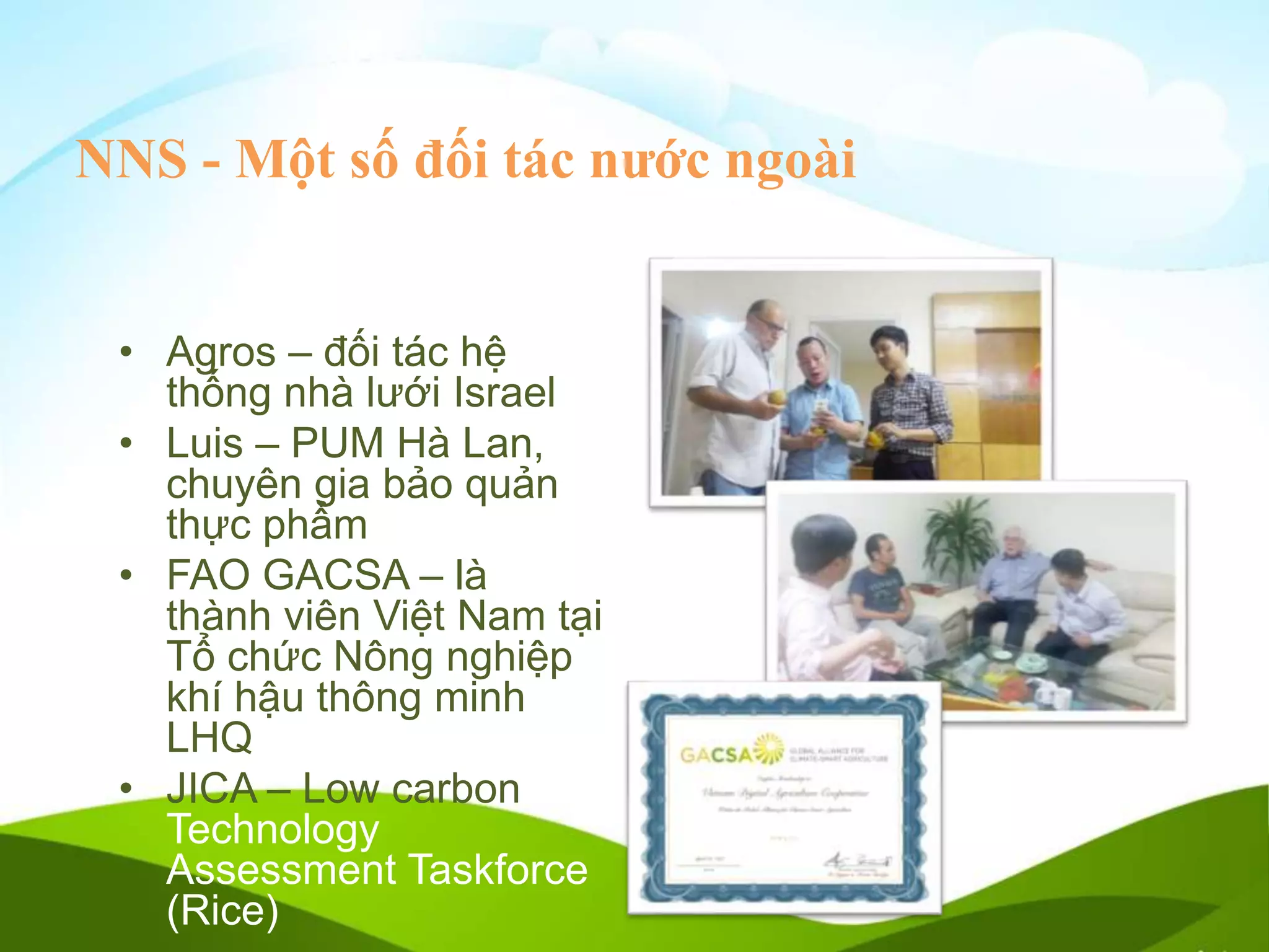 NNS - Một số đối tác nước ngoài
• Agros – đối tác hệ
thống nhà lưới Israel
• Luis – PUM Hà Lan,
chuyên gia bảo quản
thực phẩm
• FAO GACSA – là
thành viên Việt Nam tại
Tổ chức Nông nghiệp
khí hậu thông minh
LHQ
• JICA – Low carbon
Technology
Assessment Taskforce
(Rice)
 