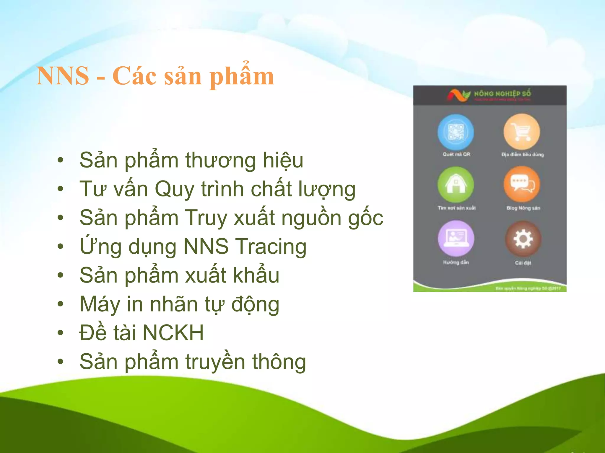 NNS - Các sản phẩm
• Sản phẩm thương hiệu
• Tư vấn Quy trình chất lượng
• Sản phẩm Truy xuất nguồn gốc
• Ứng dụng NNS Tracing
• Sản phẩm xuất khẩu
• Máy in nhãn tự động
• Đề tài NCKH
• Sản phẩm truyền thông
 