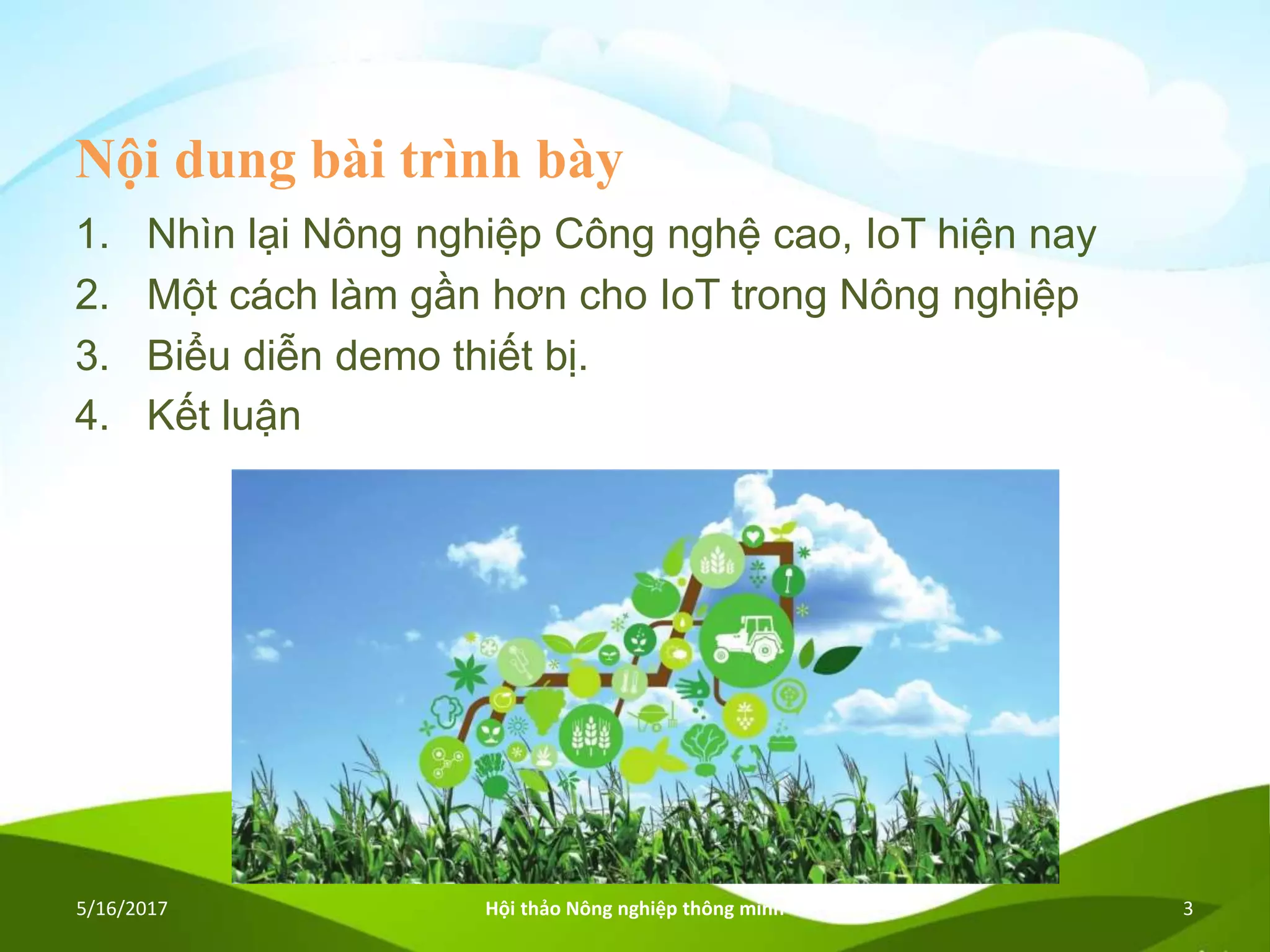 Nội dung bài trình bày
1. Nhìn lại Nông nghiệp Công nghệ cao, IoT hiện nay
2. Một cách làm gần hơn cho IoT trong Nông nghiệp
3. Biểu diễn demo thiết bị.
4. Kết luận
5/16/2017 Hội thảo Nông nghiệp thông minh 3
 