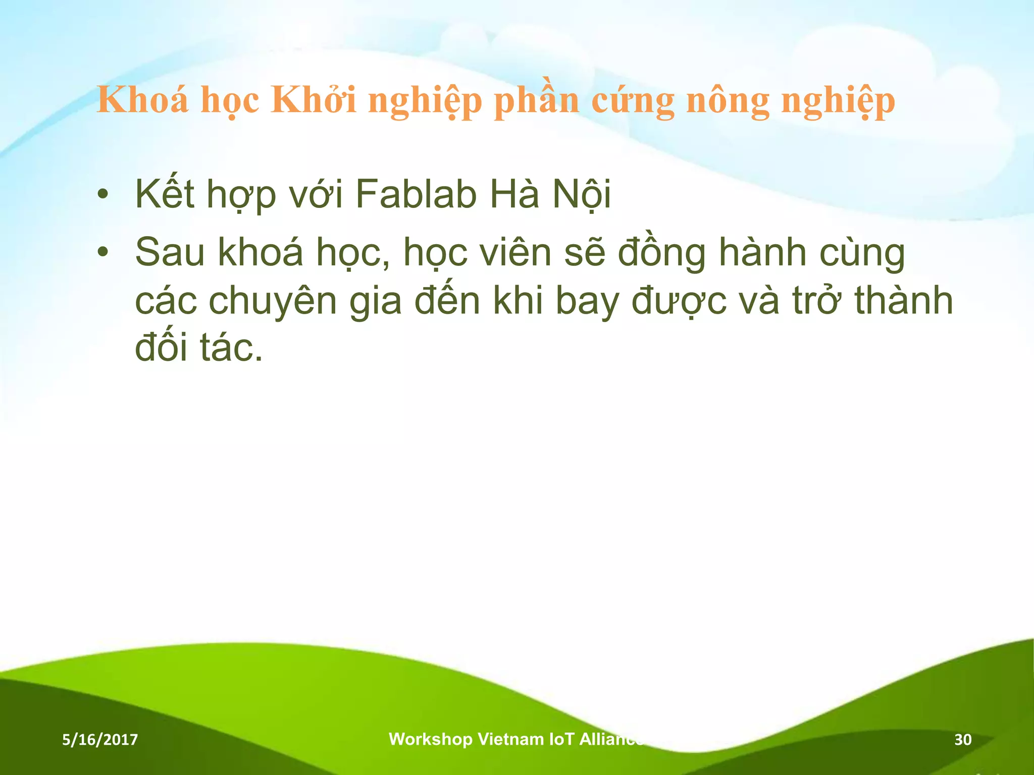 Khoá học Khởi nghiệp phần cứng nông nghiệp
• Kết hợp với Fablab Hà Nội
• Sau khoá học, học viên sẽ đồng hành cùng
các chuyên gia đến khi bay được và trở thành
đối tác.
5/16/2017 Workshop Vietnam IoT Alliance 30
 