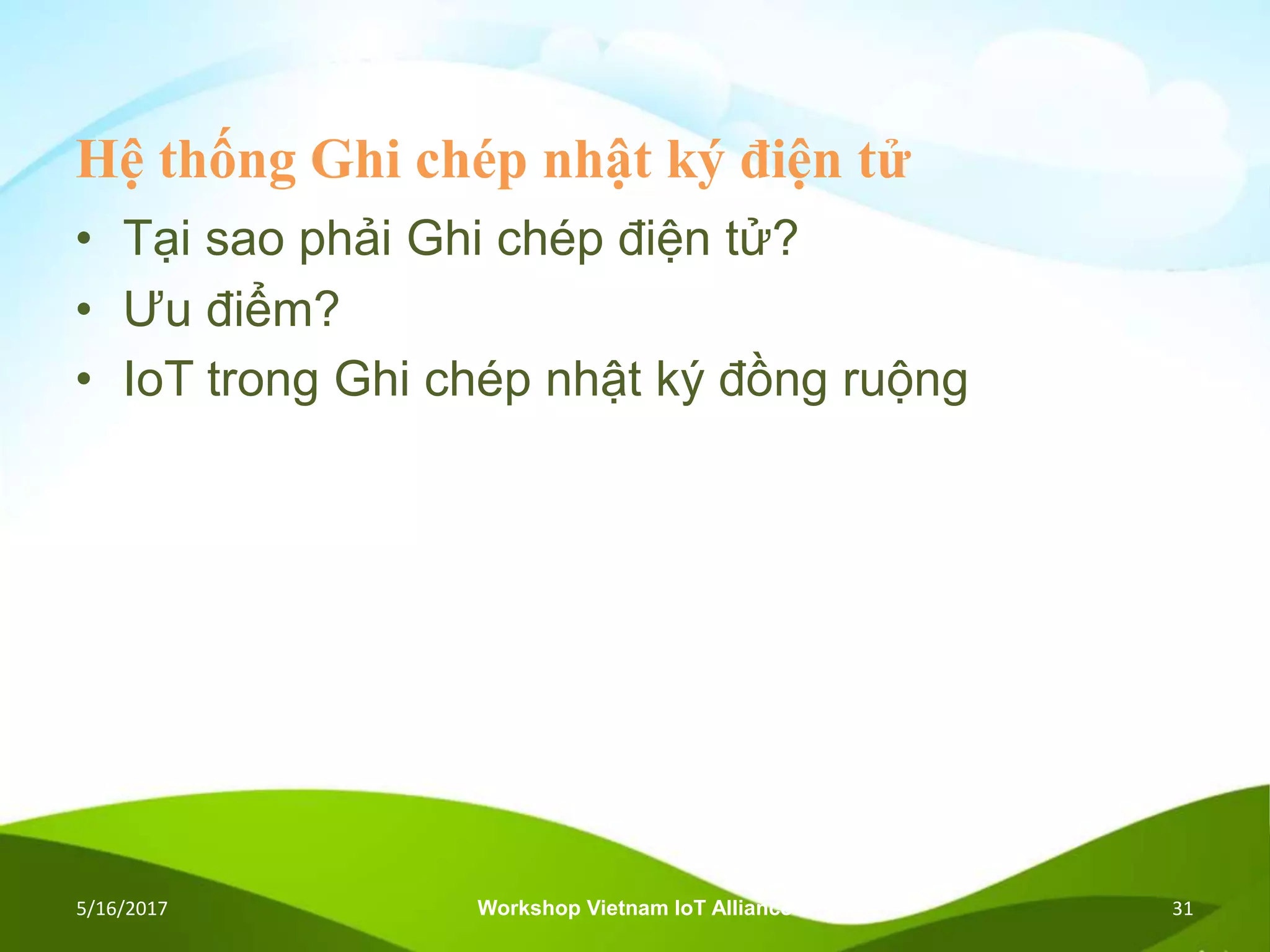Hệ thống Ghi chép nhật ký điện tử
• Tại sao phải Ghi chép điện tử?
• Ưu điểm?
• IoT trong Ghi chép nhật ký đồng ruộng
5/16/2017 Workshop Vietnam IoT Alliance 31
 
