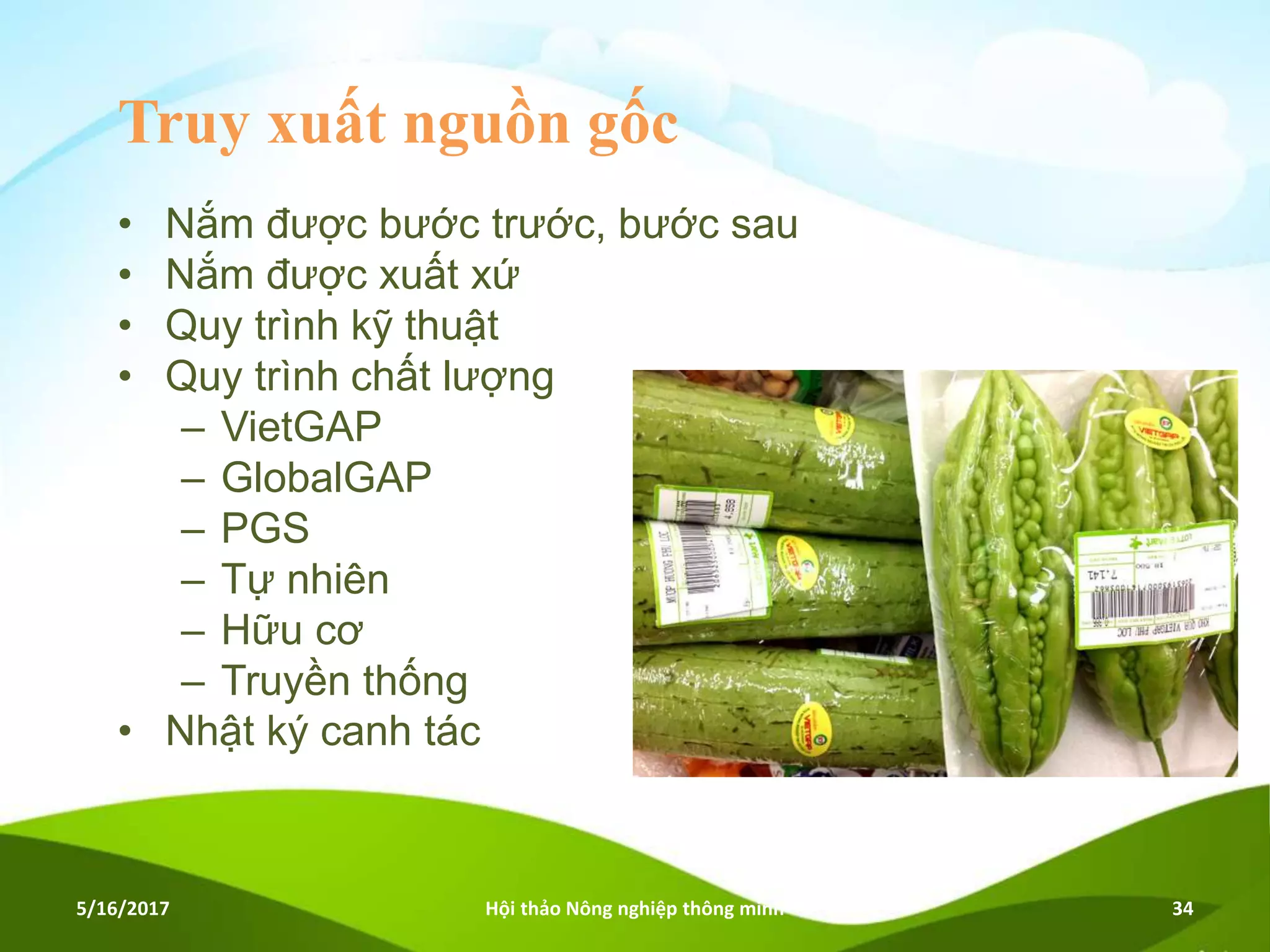 Truy xuất nguồn gốc
• Nắm được bước trước, bước sau
• Nắm được xuất xứ
• Quy trình kỹ thuật
• Quy trình chất lượng
– VietGAP
– GlobalGAP
– PGS
– Tự nhiên
– Hữu cơ
– Truyền thống
• Nhật ký canh tác
5/16/2017 Hội thảo Nông nghiệp thông minh 34
 