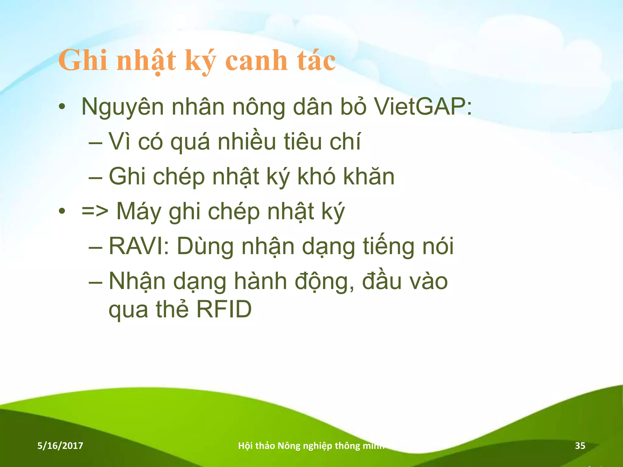 Ghi nhật ký canh tác
• Nguyên nhân nông dân bỏ VietGAP:
– Vì có quá nhiều tiêu chí
– Ghi chép nhật ký khó khăn
• => Máy ghi chép nhật ký
– RAVI: Dùng nhận dạng tiếng nói
– Nhận dạng hành động, đầu vào
qua thẻ RFID
5/16/2017 Hội thảo Nông nghiệp thông minh 35
 