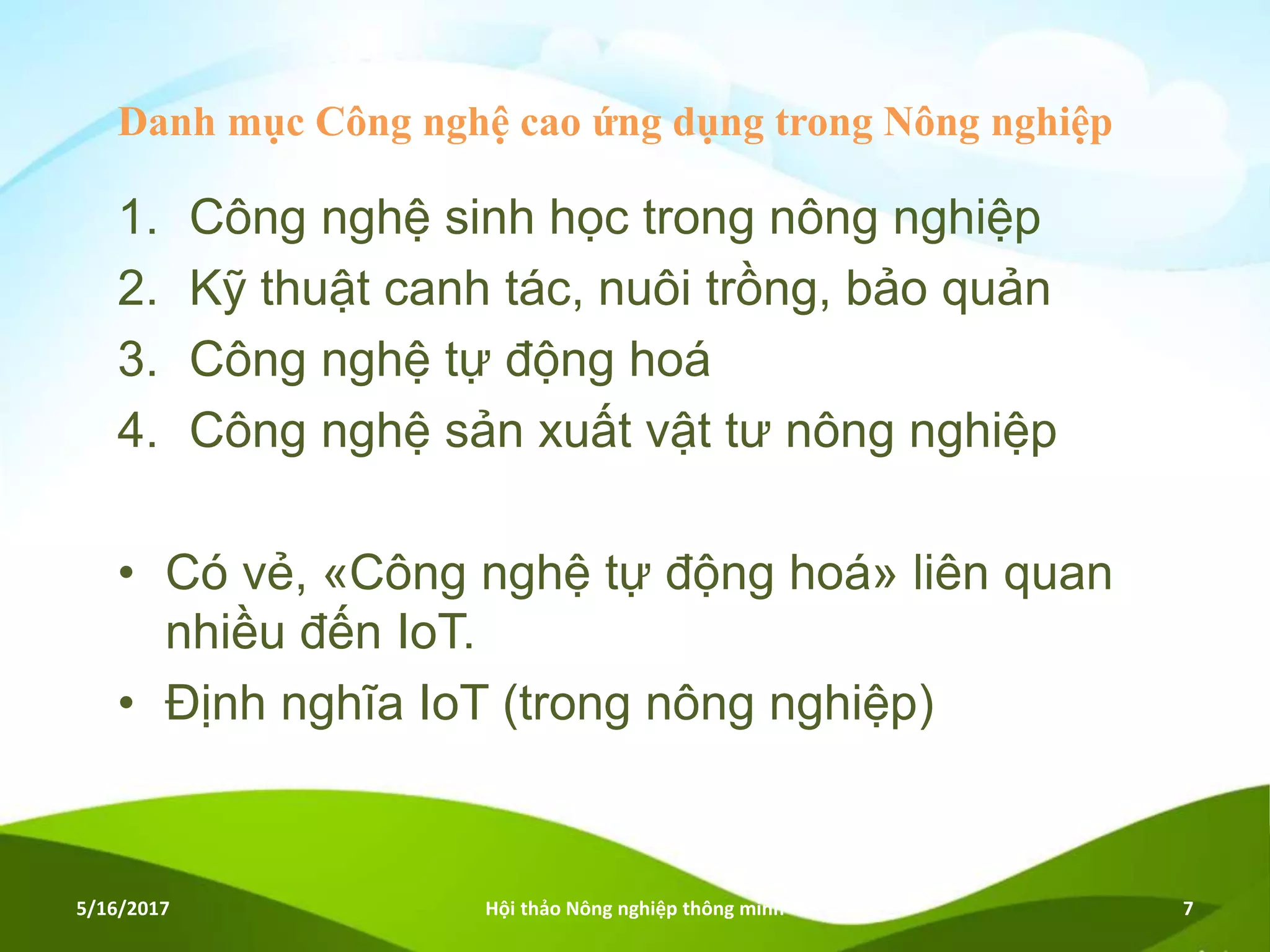 Danh mục Công nghệ cao ứng dụng trong Nông nghiệp
1. Công nghệ sinh học trong nông nghiệp
2. Kỹ thuật canh tác, nuôi trồng, bảo quản
3. Công nghệ tự động hoá
4. Công nghệ sản xuất vật tư nông nghiệp
• Có vẻ, «Công nghệ tự động hoá» liên quan
nhiều đến IoT.
• Định nghĩa IoT (trong nông nghiệp)
5/16/2017 Hội thảo Nông nghiệp thông minh 7
 