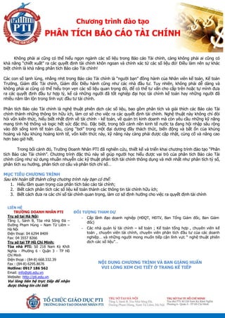 ĐỐI TƯỢNG THAM DỰ
Cấp lãnh đạo doanh nghiệp (HĐQT, HĐTV, Ban Tổng Giám đốc, Ban Giám
đốc)
Các nhà quản lý tài chính – kế toán ; Kế toán tổng hợp , chuyên viên kế
toán , chuyên viên tài chính, chuyên viên phân tích đầu tư của các doanh
nghiệp… và những người mong muốn tiếp cận lĩnh vực “ nghệ thuật phiên
dịch các số liệu”…
NỘI DUNG CHƯƠNG TRÌNH VÀ BAN GIẢNG HUẤN
VUI LÒNG XEM CHI TIẾT Ở TRANG KẾ TIẾP
Chương trình đào tạo
PHÂN TÍCH BÁO CÁO TÀI CHÍNH
LIÊN HỆ
TRƯỜNG DOANH NHÂN PTI
Trụ sở tại Hà Nội:
Tầng 1, Sảnh B, Tòa nhà Sông Đà –
Đường Phạm Hùng – Nam Từ Liêm –
Hà Nội
Điện thoại: 04 6294 8409
Fax: 04 3557 8266
Trụ sở tại TP Hồ Chí Minh:
Tòa nhà PTI: Số 218 Nam Kỳ Khởi
Nghĩa - Phường 6 - Quận 3 - TP Hồ
Chí Minh
Điện thoại : (84-8) 668.332.39
Fax : (84-8) 6295.8676
Hotline: 0917 186 562
Email: info@pti.edu.vn
Website: http://pti.edu.vn
Vui lòng liên hệ trực tiếp để nhận
được thông tin chi tiết
Không phải ai cũng có thể hiểu ngọn ngành các số liệu trong Báo cáo Tài chính, càng không phải ai cũng có
khả năng “chiết xuất” ra các quyết định tài chính khôn ngoan và chính xác từ các số liệu đó! Điều làm nên sự khác
biệt chính là khả năng phân tích Báo cáo Tài chính!
Các con số lạnh lùng, nhằng nhịt trong Báo cáo Tài chính là “người bạn” đồng hành của Nhân viên kế toán, Kế toán
Trưởng, Giám đốc Tài chính, Giám đốc Điều hành cũng như các nhà đầu tư. Tuy nhiên, không phải dễ dàng và
không phải ai cũng có thể hiểu trọn vẹn các số liệu quan trọng đó, để có thể tư vấn cho cấp trên hoặc tự mình đưa
ra các quyết định đầu tư hợp lý, kể cả những người đã tốt nghiệp đại học tài chính kế toán hay những người đã
nhiều năm lăn lộn trong lĩnh vực đầu tư tài chính.
Phân tích Báo cáo Tài chính là nghệ thuật phiên dịch các số liệu, bao gồm phân tích và giải thích các Báo cáo Tài
chính thành những thông tin hữu ích, làm cơ sở cho việc ra các quyết định tài chính. Nghệ thuật này không chỉ đòi
hỏi vốn kiến thức, hiểu biết nhất định về tài chính - kế toán, về quản trị kinh doanh mà còn yêu cầu những kỹ năng
mang tính hệ thống và logic hết sức đặc thù. Đặc biệt, trong bối cảnh nền kinh tế nước ta đang hội nhập sâu rộng
vào đời sống kinh tế toàn cầu, cùng “bơi” trong một đại dương đầy thách thức, biến động và bất ổn của khủng
hoảng và hậu khủng hoảng kinh tế, vốn kiến thức này, kỹ năng này càng phải được cập nhật, củng cố và nâng cao
hơn bao giờ hết.
Trong bối cảnh đó, Trường Doanh Nhân PTI đã nghiên cứu, thiết kế và triển khai chương trình đào tạo “Phân
tích Báo cáo Tài chính”. Chương trình đặc thù này sẽ giúp người học hiểu được vai trò của phân tích Báo cáo Tài
chính cũng như sử dụng nhuần nhuyễn các kỹ thuật phân tích tài chính thông dụng và mới nhất như phân tích tỷ số,
phân tích xu hướng, phân tích cơ cấu và phân tích chỉ số…
MỤC TIÊU CHƯƠNG TRÌNH
Sau khi hoàn tất thành công chương trình này bạn có thể:
1. Hiểu tầm quan trọng của phân tích báo cáo tài chính;
2. Biết cách phân tích các số liệu kế toán thành các thông tin tài chính hữu ích;
3. Biết cách đưa ra các chỉ số tài chính quan trọng, làm cơ sở định hướng cho việc ra quyết định tài chính
 