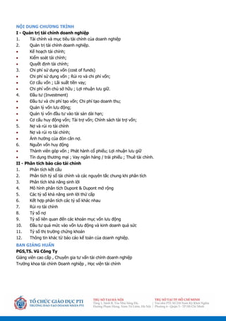 NỘI DUNG CHƯƠNG TRÌNH
I - Quản trị tài chính doanh nghiệp
1. Tài chính và mục tiêu tài chính của doanh nghiệp
2. Quản trị tài chính doanh nghiệp.
 Kế hoạch tài chính;
 Kiểm soát tài chính;
 Quyết định tài chính;
3. Chi phí sử dụng vốn (cost of funds)
 Chi phí sử dụng vốn ; Rủi ro và chi phí vốn;
 Cơ cấu vốn ; Lãi suất tiền vay;
 Chi phí vốn chủ sở hữu ; Lợi nhuận lưu giữ.
4. Đầu tư (Investment)
 Đầu tư và chi phí tạo vốn; Chi phí tạo doanh thu;
 Quản lý vốn lưu động;
 Quản lý vốn đầu tư vào tài sản dài hạn;
 Cơ cấu huy động vốn; Tài trợ vốn; Chính sách tài trợ vốn;
5. Nợ và rủi ro tài chính
 Nợ và rủi ro tài chính;
 Ảnh hưởng của đòn cân nợ.
6. Nguồn vốn huy động
 Thành viên góp vốn ; Phát hành cổ phiếu; Lợi nhuận lưu giữ
 Tín dụng thương mại ; Vay ngân hàng / trái phiếu ; Thuê tài chính.
II - Phân tích báo cáo tài chính
1. Phân tích kết cấu
2. Phân tích tỷ số tài chính và các nguyên tắc chung khi phân tích
3. Phân tích khả năng sinh lời
4. Mô hình phân tích Dupont & Dupont mở rộng
5. Các tỷ số khả năng sinh lời thứ cấp
6. Kết hợp phân tích các tỷ số khác nhau
7. Rủi ro tài chính
8. Tỷ số nợ
9. Tỷ số liên quan đến các khoản mục vốn lưu động
10. Đầu tư quá mức vào vốn lưu động và kinh doanh quá sức
11. Tỷ số thị trường chứng khoán
12. Thông tin khác từ báo cáo kế toán của doanh nghiệp.
BAN GIẢNG HUẤN
PGS,TS. Vũ Công Ty
Giảng viên cao cấp , Chuyên gia tư vấn tài chính doanh nghiệp
Trưởng khoa tài chính Doanh nghiệp , Học viện tài chính
 