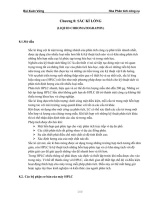 Bùi Xuân Vững Hóa Phân tích công cụ
100
Chương 8: SẮC KÍ LỎNG
(LIQUID CHROMATOGRAPHY)
8.1.Mở đầu
Sắc kí lỏng cột là một trong những nhánh của phân tích công cụ phát triển nhanh nhất,
được áp dụng cho nhiều loại mẫu hơn bất kì kỹ thuật tách nào và có khả năng phân tích
những hỗn hợp mẫu cực kì phức tạp trong hóa học và trong sinh học.
Nghiên cứu kỹ thuật tách bằng LC là cần thiết vì nó sẽ tiếp tục đóng một vai trò quan
trọng trong tất cả những lĩnh vực của phân tích hóa học, mặc dù có những tiến bộ hơn
nữa trong các thuốc thử chọn lọc và những cải tiến trong các kỹ thuật vật lí đo lường.
Với sự phát triển trong suốt những thập niên qua về thiết bị và sự nhồi cột, sắc kí lỏng
hiệu năng cao (HPLC) nổi lên như một phương pháp được ưa thích cho kỹ thuật tách và
phân tích định lượng của rất nhiều loại mẫu.
Phân tích HPLC nhanh, hiệu quả và có thể dò tìm lượng mẫu nhỏ đến 200 pg. Những cơ
hội áp dụng HPLC hầu như không giới hạn do HPLC đã trở thành một công cụ không thể
thiếu trong khoa học và công nghiệp.
Sắc kí lỏng dựa trên hiện tượng: dưới cùng một điều kiện, mỗi cấu tử trong một hỗn hợp
tương tác với môi trường xung quanh khác với tất cả các cấu tử khác.
Khi được sử dụng như một công cụ phân tích, LC có thể xác định các cấu tử trong một
hỗn hợp và lượng của chúng trong mẫu. Khi kết hợp với những kỹ thuật phân tích khác
thì có thể nhận diện định tính các cấu tử trong mẫu.
Phép tách được đòi hỏi khi:
 Một hỗn hợp quá phức tạp cho việc phân tích trực tiếp ví dụ đo phổ.
 Các chất phân tích rất giống nhau ví dụ các đồng phân.
 Sự cần thiết phải điều chế một chất có độ tinh khiết cao.
 Xác định lượng của của một chất nào đó.
Sắc kí cột mở, sắc kí bản mỏng được sử dụng trong những trường hợp tách tương đối đơn
giản, còn HPLC là kỹ thuật tách những hỗn hợp phức tạp và có khả năng tách với độ
phân giải cao để giải quyết những vấn đề nhanh hơn và tốt hơn.
Trong HPLC nhiều thông số phải được xác định và thiết lập trước khi mẫu được cho vào
trong máy. Vì thế để thành công với HPLC, cần thời gian để thiết lập chế độ và điều kiện
hoạt động thích hợp cho máy trong mỗi phép phân tích. Điều này có thể mất hàng giờ
hoặc ngày tùy theo kinh nghiệm và kiến thức của người phân tích.
8.2. Các bộ phận cơ bản của máy HPLC
 