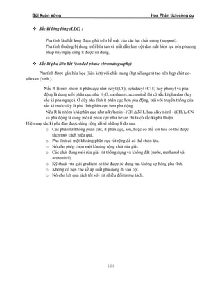 Bùi Xuân Vững Hóa Phân tích công cụ
106
 Sắc kí lỏng lỏng (LLC) :
Pha tĩnh là chất lỏng được phủ trên bề mặt của các hạt chất mang (support).
Pha tĩnh thường bị dung môi hòa tan và mất dần làm cột dần mất hiệu lực nên phương
pháp này ngày càng ít được sử dụng.
 Sắc kí pha liên kết (bonded phase chromatography)
Pha tĩnh được gắn hóa học (liên kết) với chất mang (hạt silicagen) tạo nên hợp chất cơ-
siloxan (hình ).
Nếu R là một nhóm ít phân cực như octyl (C8), octadecyl (C18) hay phenyl và pha
động là dung môi phân cực như H2O, methanol, acetonitril thì có sắc kí pha đảo (hay
sắc kí pha ngược). Ở đây pha tĩnh ít phân cực hơn pha động, trái với truyền thống của
sắc kí trước đây là pha tĩnh phân cực hơn pha động.
Nếu R là nhóm khá phân cực như alkylamin –(CH2)nNH2 hay alkylnitril –(CH2)n-CN
và pha động là dung môi ít phân cực như hexan thì ta có sắc kí pha thuận.
Hiện nay sắc kí pha đảo được dùng rộng rãi vì những lí do sau:
o Các phân tử không phân cực, ít phân cực, ion, hoặc có thể ion hóa có thể được
tách một cách hiệu quả.
o Pha tĩnh có một khoảng phân cực rất rộng để có thể chọn lựa.
o Nó cho phép chọn một khoảng rộng chất rửa giải.
o Các chất dung môi rửa giải rất thông dụng và không đắt (nước, methanol và
acetonitril).
o Kỹ thuật rửa giải gradient có thể được sử dụng mà không sợ hỏng pha tĩnh.
o Không có hạn chế về áp suất pha động đi vào cột.
o Nó cho kết quả tách tốt với rất nhiều đối tượng tách.
 