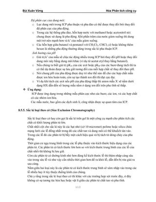 Bùi Xuân Vững Hóa Phân tích công cụ
113
Độ phân cực của dung môi:
o Lực dung môi trong ICP pha thuận và pha đảo có thể được thay đổi bởi thay đổi
độ phân cực của pha động.
o Trong các hệ thống pha đảo, hỗn hợp nước với methanol hoặc acetonitril nói
chung được sử dụng là pha động. Khi phần trăm của nước giảm xuống thì dung
môi trở nên mạnh hơn và k’ của mẫu giảm xuống.
o Các hỗn hợp giữa butanol và pentanol với CH2Cl2, CHCl3 có hoặc không thêm
hexan là những pha động thường dùng trong sắc kí pha thuận ICP.
Ảnh hưởng của pH
o Giá trị k’ của mẫu sẽ chịu tác động nhiều trong ICP bởi thay đổi pH hoặc thay đổi
dung môi này bằng dung môi khác (ví dụ từ acetat etyl thay bằng butanol).
o Nếu chúng ta biết giá trị pKA của các axit hoặc pKB của các bazơ đang tách thì ta
có thể dự đoán được sự lưu giữ tương đối của mỗi hợp chất sẽ thay đổi theo pH.
o Nói chung pH của pha động được duy trì như thế nào để cho các hợp chất mẫu
được ion hóa hoàn toàn, còn sự tạo thành ion đối thì đạt cực đại.
o Ví dụ khi tách các axit nếu pH của pha động thấp thì anion mẫu X-
sẽ nằm dưới
dạng HX dẫn đến số lượng mẫu nằm ở dạng ion đối trên pha tĩnh sẽ thấp.
 Ứng dụng:
ICP được ứng dụng trong những mẫu phân cực như các bazơ, các ion, và các hợp chất
có các nhóm ion hóa.
Các mẫu nước, bao gồm các dịch sinh lí, cũng nhận được sự quan tâm của ICP.
8.5.5. Sắc kí loại theo cở (Size Exclusion Chromatography)
Sắc kí loại theo cở hay còn gọi là sắc kí trên gel là một công cụ mạnh cho phân tích các
chất có khối lượng phân tử lớn.
Chất nhồi cột cho sắc kí này là các hạt nhỏ (cở 10 micromet) polime hoặc silica chứa
mạng lưới các lỗ đồng nhất trong đó các chất tan và dung môi có thể khuếch tán vào.
Trong các lỗ đó các phân tử bị bẫy một cách hiệu quả và bị tách từ dòng chảy của pha
động.
Thời gian cư ngụ trung bình trong các lỗ phụ thuộc vào kích thước hiệu dụng của các
phân tử. Các phân tử có kích thước lớn hơn so với kích thước trung bình của các lỗ của
chất nhồi thì không bị lưu giữ.
Còn các phân tử có đường kính nhỏ hơn đáng kể kích thước lỗ thì thâm nhập càng sâu
vào trong sâu lỗ và như vậy cần nhiều thời gian hơn để ra khỏi lỗ, dẫn đến bị rửa giải ra
sau cùng.
Nằm giữa hai loại này là các phân tử có kích thước trung bình sẽ xâm nhập vào trong các
lỗ nhiều hay ít tùy thuộc đuồng kính của chúng.
Chú y rằng trong sắc kí loại theo cở thì khác với các trường hợp xét trước đây, ở đây
không có sự tương tác hóa học hoặc vật lí giữa các phân tử chất tan và pha tĩnh.
 