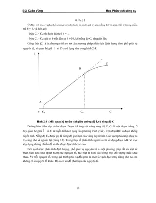 Bùi Xuân Vững Hóa Phân tích công cụ
18
0 < b ≤ 1
Ở đây, với mọi vạch phổ, chúng ta luôn luôn có một giá trị của nồng độ C0 của chất ở trong mẫu,
mà b = 1, và luôn có:
- Nếu Cx < C0: thì luôn luôn có b = 1.
- Nếu Cx > C0: giá trị b tiến dần xa 1 về 0, khi nồng độ Cx tăng dần lên.
Công thức (2.1) là phương trình cơ sở của phương pháp phân tích định lượng theo phổ phát xạ
nguyên tử, và quan hệ giữ I và C ta có dạng như trong hình 2.4.
Iλ
C
B
A
0 Ca Co C
Hình 2.4 : Mối quan hệ tuyến tính giữa cường độ Iλ và nồng độ C
Đường biểu diễn này có hai đoạn. Đoạn AB ứng với vùng nồng độ Ca-C0 là một đoạn thẳng. Ở
đây quan hệ giữa I và C là tuyến tính (có dạng của phương trình y=ax). Còn đoạn BC là đoạn không
tuyến tính. Nồng độ C0 được gọi là nồng độ giới hạn của vùng tuyến tính. Các vạch phổ càng nhậy thì
C0 càng nhỏ và ngược lại (bảng 1.2). Trong thực tế phân tích người ta chỉ sử dụng đoạn AB. Vì việc
xây dựng đường chuẩn dễ và thu được độ chính xác cao.
Bên cạnh việc phân tích định lượng, phổ phát xạ nguyên tử là một phương pháp rất ưu việt để
phân tích định tính (phát hiện) các nguyên tố, đặc biệt là kim loại trong mọi đối tượng mẫu khác
nhau. Vì mỗi nguyên tố, trong quá trình phát xạ đều phát ra một số vạch đặc trưng riêng cho nó, mà
không có ở nguyên tố khác. Đó là cơ sở để phát hiện các nguyên tố.
 