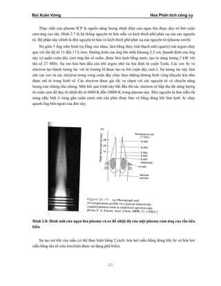 Bùi Xuân Vững Hóa Phân tích công cụ
25
Thực chất của plasma ICP là nguồn năng lượng nhiệt điện của ngọn lửa được duy trì bởi cuộn
cảm ứng cao tần. Hình 2.7 là hệ thống nguyên tử hóa mẫu và kích thích phổ phát xạ của các nguyên
tử. Bộ phận này chính là đèn nguyên tử hóa và kích thích phổ phát xạ của nguyên tử (plasma torch).
Nó gồm 3 ống tube hình trụ lồng vào nhau, làm bằng thủy tinh thạch anh (quartz) mà argon chảy
qua với tốc độ từ 11 đến 17 L/min. Đường kính của ống lớn nhất khoảng 2.5 cm. Quanh đỉnh của ống
này có quấn cuộn dây cảm ứng tần số radio, được làm lạnh bằng nước, tạo ra năng lượng 2 kW với
tần số 27 MHz. Sự ion hóa ban đầu của khí argon nhờ tia lửa điện từ cuộn Tesla. Các ion Ar và
electron tạo thành tương tác với từ trường H được tạo ra bởi cuộn dây cảm I. Sự tương tác này làm
cho các ion và các electron trong vòng cuộn dây chảy theo những đường hình vòng khuyên kín như
được mô tả trong hình vẽ. Các electron được gia tốc va chạm với các nguyên tử và chuyển năng
lượng của chúng cho chúng. Một khi quá trình này bắt đầu thì các electron sẽ hấp thụ đủ năng lượng
từ cuộn cảm để duy trì nhiệt độ từ 6000 K đến 10000 K trong plasma này. Đèn nguyên tử hóa mẫu rất
nóng (đặc biệt ở vùng gần cuộn cảm) nên cần phải được bảo vệ bằng dòng khí làm lạnh Ar chảy
quanh ống bên ngoài của đèn này.
Hình 2.8: Hình ảnh của ngọn lửa plasma và sơ đồ nhiệt độ của một plasma cảm ứng cao tần tiêu
biểu
Sự tạo sol khí của mẫu có thể thực hiện bằng 2 cách: hóa hơi mẫu bằng dòng khí Ar và hóa hơi
mẫu bằng tần số siêu âm (hiện được sử dụng phổ biến).
 