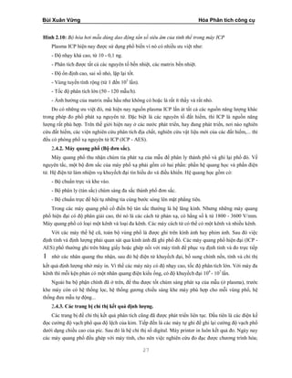 Bùi Xuân Vững Hóa Phân tích công cụ
27
Hình 2.10: Bộ hóa hơi mẫu dùng dao động tần số siêu âm của tinh thể trong máy ICP
Plasma ICP hiện nay được sử dụng phổ biến vì nó có nhiều ưu việt như:
- Độ nhạy khá cao, từ 10 - 0,1 ng.
- Phân tích được tất cả các nguyên tố bền nhiệt, các matrix bền nhiệt.
- Độ ổn định cao, sai số nhỏ, lặp lại tốt.
- Vùng tuyến tính rộng (từ 1 đến 103
lần).
- Tốc độ phân tích lớn (50 - 120 mẫu/h).
- Ảnh hưởng của matrix mẫu hầu như không có hoặc là rất ít thấy và rất nhỏ.
Do có những ưu việt đó, mà hiện nay nguồn plasma ICP lấn át tất cả các nguồn năng lượng khác
trong phép đo phổ phát xạ nguyên tử. Đặc biệt là các nguyên tố đất hiếm, thì ICP là nguồn năng
lượng rất phù hợp. Trên thế giới hiện nay ở các nước phát triển, hay đang phát triển, nơi nào nghiên
cứu đất hiếm, các viện nghiên cứu phân tích địa chất, nghiên cứu vật liệu mới của các đất hiếm,... thì
đều có phòng phổ xạ nguyên tử ICP (ICP - AES).
2.4.2. Máy quang phổ (Bộ đơn sắc).
Máy quang phổ thu nhận chùm tia phát xạ của mẫu để phân ly thành phổ và ghi lại phổ đó. Về
nguyên tắc, một bộ đơn sắc của máy phổ xạ phải gồm có hai phần: phần hệ quang học và phần điện
tử. Hệ điện tử làm nhiệm vụ khuyếch đại tín hiều do và điều khiển. Hệ quang học gồm có:
- Bộ chuẩn trực và khe vào.
- Bộ phân ly (tán sắc) chùm sáng đa sắc thành phổ đơn sắc.
- Bộ chuẩn trực để hội tụ những tia cùng bước sóng lên mặt phẳng tiêu.
Trong các máy quang phổ cổ điển bộ tán sắc thường là hệ lăng kính. Nhưng những máy quang
phổ hiện đại có độ phân giải cao, thì nó là các cách tử phản xạ, có hằng số k từ 1800 - 3600 V/mm.
Máy quang phổ có loại một kênh và loại đa kênh. Các máy cách tử có thể có một kênh và nhiều kênh.
Với các máy thế hệ cũ, toàn bộ vùng phổ là được ghi trên kính ảnh hay phim ảnh. Sau đó việc
định tính và định lượng phải quan sát qua kính ảnh đã ghi phổ đó. Các máy quang phổ hiện đại (ICP -
AES) phổ thường ghi trên băng giấy hoặc ghép nối với máy tính để phục vụ định tính và đo trực tiếp
I nhờ các nhân quang thu nhận, sau đó hệ điện tử khuyếch đại, bổ sung chính nền, tính và chỉ thị
kết quả định lượng nhờ máy in. Vì thế các máy này có độ nhạy cao, tốc độ phân tích lớn. Với máy đa
kênh thì mỗi kện phản có một nhân quang điện kiểu ống, có độ khuyếch đại 104
- 107
lần.
Ngoài ba bộ phận chính đã ở trên, để thu được tốt chùm sáng phát xạ của mẫu (ở plasma), trước
khe máy còn có hệ thống lọc, hệ thống gương chiếu sáng khe máy phù hợp cho mỗi vùng phổ, hệ
thống đưa mẫu tự động...
2.4.3. Các trang bị chỉ thị kết quả định lượng.
Các trang bị để chỉ thị kết quả phân tích cũng đã được phát triển liên tục. Đầu tiên là các điện kế
đọc cường độ vạch phổ qua độ lệch của kim. Tiếp đến là các máy tự ghi để ghi lại cường độ vạch phổ
dưới dạng chiều cao của píc. Sau đó là hệ chỉ thị số digital. Máy printer in luôn kết quả đo. Ngày nay
các máy quang phổ đều ghép với máy tính, cho nên việc nghiên cứu đo đạc được chương trình hóa;
 