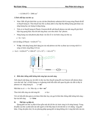 Bùi Xuân Vững Hóa Phân tích công cụ
3
= 1/(5.00x10-4
) = 2000 cm-1
3.Tính chất hạt của bức xạ
• Năm 1900, để giải thích bức xạ của vật đen (blackbody radiation) khi bị nung nóng Planck đã đề
ra thuyết lượng tử. Theo thuyết này bức xạ được phát ra hay hấp thụ những lượng gián đoạn của
năng lượng hay các lượng tử năng lượng.
• Trên cở sở thuyết lượng tử Planck, Einstein đã đề xuất thuyết photon của ánh sáng để giải thích
hiệu ứng quang điện; theo đó ánh sáng được xem như chùm ‘hạt’ photon.
• Năng lượng của một photon phụ thuộc vào tần số và vào bước sóng của bức xạ:
ε = hν = hc/λ
với h là hằng số Planck = 6.626x10-34
J.s
• Ví dụ : tính năng lượng dưới dạng jun của một photon của bức xạ được tạo ra trong một lò vi
sóng có bước sóng bằng 12.0 cm
ε = hc/λ = 6.626x10-34
x 3.00x108
/ (12 x 10-2
) = 1.66 x10-24
J
4. Biểu thức thống nhất lưỡng tính sóng hạt của ánh sáng
Ánh sáng là một dạng của vật chất và như vậy theo thuyết tương đối của Einstein mỗi photon được
xem như một ‘hạt’ có khối lượng m và phương trình biễu diễn mối quan hệ giữa vật chất (ở đây là
photon) với năng lượng là: ε = mc2
Mặt khác ta có: ε = hν. Như vậy ε = hν = mc2
Theo tính chất sóng của ánh sáng thì: c =λ.ν
Với vài biến đổi đơn giản ta rút đươc biểu thức hay còn gọi là biểu thức thống nhất lưỡng tính sóng –
hạt của ánh sáng: λ = h/mc
II. Phổ bức xạ điện từ
Quang phổ của bức xạ điện từ bao gồm một dải rất lớn các bước sóng (và là năng lượng). Trong
đó phần của bức xạ khả kiến mà mắt người có thể thấy được là rất nhỏ khi so với những vùng phổ
khác. Cũng cần phải chú ý là các phương pháp quang phổ sử dụng không chỉ ở vùng khả kiến mà còn
 
