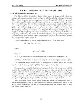 Bùi Xuân Vững Hóa Phân tích công cụ
30
CHƯƠNG 3: PHỔ HẤP THU NGUYÊN TỬ (PHỔ AAS)
3.1. Sự xuất hiện phổ hấp thụ nguyên tử:
Như chúng ta đã biết, vật chất được cấu tạo bởi các nguyên tử và nguyên tử là phần tử nhỏ
nhất còn giữ được tính chất của nguyên tố. Nguyên tử lại bao gồm hạt nhân nguyên tử và các
điện tử chuyển động xung quanh không gian của hạt nhân. Trong điều kiện bình thường, nguyên
tử không thu hay phát ra năng lượng dưới dạng các bức xạ. Lúc này nguyên tử tồn tại ở trạng
thái cơ bản. Đó là trạng thái bền vững và nghèo năng lượng nhất của nguyên tử. Nhưng khi ở
trạng thái hơi nguyên tử tự do, nếu ta chiếu một chùm tia sáng có những bước sóng (tần số) xác
định vào đám hơi nguyên tử đó, thì các nguyên tử tự do sẽ hấp thụ các bức xạ có bước sóng nhất
định ứng đúng với những tia bức xạ mà nó có thể phát ra được trong quá trình phát xạ. Lúc đó
nguyên tử đã nhận năng lượng dưới dạng các tia bức xạ và nó chuyển lên trạng thái kích thích có
năng lượng cao hơn trạng thái cơ bản. Đó là tính chất đặc trưng của nguyên tử ở trạng thái hơi,
Quá trình đó được gọi là quá trình hấp thụ năng lượng của nguyên tử. Phổ sinh ra trong quá trình
này được gọi là phổ hấp thụ nguyên tử.
Nếu gọi năng lượng của tia sáng đã bị nguyên tử hấp thụ là E thì chúng ta có:
ΔE = (Em – Eo) = hγ (3.1)
Hay là:
∆ = ℎ. / (3.2)
Trong đó:
0E và mE là năng lượng của nguyên tử ở trạng thái cơ bản và trạng thái kích thích m;
h là hằng số plank; γ là tần số của chùm tia sáng; và là độ dài sóng của vạch phổ hấp thụ.
Như vậy ứng với mỗi giá trị năng lượng E , mà nguyên tử đã hấp thụ ta sẽ có một vạch phổ
hấp thụ với độ dài sóng i . Nghĩa là phổ hấp thụ của nguyên tử cũng là phổ vạch.
Nhưng nguyên tử không hấp thụ tất cả các bức xạ mà nó có thể phát ra được trong quá trình
phát xạ. Quá trình hấp thụ chỉ xảy ra đối với các vạch phổ nhậy, các vạch đặc trưng của các
nguyên tố. Cho nên đối với các vạch phổ đó quá trình hấp thụ và phát xạ là hai quá trình ngược
nhau (hình 1). Theo phương trình (3.1) nếu giá trị năng lượng E là dương ta có quá trình phát
xạ; ngược lại giá trị E là âm ta có quá trình hấp thụ. Chính vì thế mà theo từng điều kiện cụ thể
của nguồn năng lượng dùng để nguyên tử hoá mẫu mà quá trình nào xảy ra là chính.
Trong phép đo phổ hấp thụ nguyên tử trước hết phải tạo ra được đám hơi nguyên tử tự do, và
sau đó chiếu vào nó một chùm tia sáng có những bước sóng xác định ứng đúng với các tia phát
xạ của nguyên tố cần nghiên cứu. Khi đó các nguyên tử tự do sẽ hấp thụ năng lượng và tạo ra
phổ hấp thụ nguyên tử của nó.
 