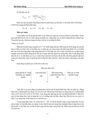 Bùi Xuân Vững Hóa Phân tích công cụ
47
Và thế điện cực là:
4
3
o C e
ind
C e
a0.059
E E log
n a
Điện cực loại này được ứng dụng trong các phản ứng oxy hoá khử, ví dụ chuẩn độ Fe (II) bằng
Ce(IV) hay ngược lại theo phản ứng:
Fe II C e IV Fe III C e III
Điện cực màng
Là loại điện cực chỉ thị pH (đo pH) và các điện cực chọn lọc ion (ion selective electrodes). Ở đây
quá trình điện hoá là xảy ra ở trên màng của điện cực, màng điện cực có thể là màng rắn hay màng lỏng.
Trong hai loại này, hiện nay màng rắn được chế tạo và sử dụng là chính.
* Điện cực đo pH:
Điện cực đo pH trong vùng pH từ 0 - 9 có nhiều dạng cấu tạo. Một trong số đó là dạng cấu tạo kết
hợp cả điện cực thủy tinh và hai điện cực so sánh Ag vào trong cùng một thân ống (hình 4.5) và ở phần
đáy của nó là một màng thủy tinh mỏng nhạy pH. Có hai điện cực Ag so sánh: một điện cực so sánh ngoài
(sample reference) được dùng để đo thế tạo ra giữa mặt bên ngoài của màng thủy tinh và lớp dung dịch
mẫu đo (E1); và một điện cực Ag so sánh trong (internal reference) để đo thế xuất hiện giữa bề mặt bên
trong của màng thủy tinh và lớp dung dịch trong bầu thủy tinh (E2). Một cầu muối ở gần phần cuối thân
ống.
Hoạt động của điện cực có thể mô tả như sau:
Điện cực thủy tinh
Dung dịch đo H+
trong
H2O/điện cực Ag(bên
ngoài)
Lớp màng thuỷ
tinh
Bầu trong màng
(AgCl bão hòa/ HCl
1M
Điện cực so sánh
Ag (bên trong)
E1 E2
Tính chất và sự hoạt động của màng thuỷ tinh là yếu tố quyết định tính chất của điện cực. Màng
thủy tinh có thành phần tùy thuộc vào nơi sản xuất. Một trong số đó được sử dụng rộng rải có thành phần
xấp xỉ 22% Na2O, 6% CaO và 72% SiO2. Loại màng này đáp ứng tốt cho các phép đo pH đến 9. Hiện nay
một số loại màng thủy tinh sử dụng Ba và Li ở những mức độ khác nhau thay thế cho các ion canxi và
natri. Loại màng này có độ chọn lọc và tuổi thọ cao.
Trong màng thủy tinh, các cation như Li+
, Na+
có thể di chuyển trong và qua mạng lưới và chịu
trách nhiệm về tính dẫn diện của màng. Cả hai lớp bề mặt cuả màng thủy tinh phải được hydrat hóa trước
khi đo pH vì vậy điện cực sau khi đo pH xong nên bảo quản trong nước cất. Phản ứng trao đổi ion có thể
viết như sau:
 