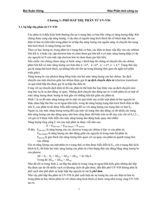 Bùi Xuân Vững Hóa Phân tích công cụ
5
Chương 1: PHỔ HẤP THỤ PHÂN TỬ UV-VIS
1.1.Sự hấp thụ phân tử UV-VIS
Các phân tử ở điều kiện bình thường tồn tại ở trạng thái cơ bản bền vững có năng lượng thấp. Khi
chúng được cung cấp năng lượng, ví dụ như có nguồn sáng kích thích tần số thích hợp, thì các
điện tử hóa trị (liên kết) trong phân tử sẽ hấp thụ năng lượng của nguồn sáng và chuyển lên trạng
thái kích thích có năng lượng cao hơn.
Theo cơ học lượng tử, trong phân tử ở trạng thái cơ bản, các điện tử được xếp đầy vào các orbitan
liên kết σ, π hoặc các cặp electron hóa trị chưa tham gia liên kết n có mức năng lượng thấp (ví dụ
các nguyên tử N còn một cặp electron hóa trị chưa tham gia liên kết).
Nếu chiếu vào chúng chùm sáng có bước sóng v thích hợp thì chúng sẽ chuyển lên các obitan
phản liên kết có mức năng lượng cao hơn như σ→σ*, π→π* , n → σ*, n → π *. Trạng thái này
gọi là trạng thái kích thích, nó không bền chỉ tồn tại trong khoảng thời gian rất ngắn (cỡ phần
triệu giây).
Năng lượng hν của photon đúng bằng hiệu của hai mức năng lượng của hai obitan. Sự dịch
chuyển của một electron giữa hai obitan được gọi là sự dịch chuyển điện tử (electron transition)
và quá trình hấp thu được gọi là sự hấp thụ điện tử.
Cùng với sự chuyển dịch điện tử thì các phân tử thể hiện hai loại khác của sự dịch chuyển cảm
ứng bức xạ là sự dao động và quay. Những dịch chuyển dao động tạo ra vì một phân tử có một số
mức năng lượng được lượng tử hoá gắn với những liên kết giữa các phân tử.
Hình 1 là sơ đồ mức năng lượng mô tả một vài quá trình xảy ra khi một phân tử hai nguyên tử
khác nhau hấp thu bức xạ tử ngoại khả kiến, trong đó năng lượng trạng thái kích thích điện tử đầu
tiên En của phân tử đó được biễu diễn tương đối so với năng lượng của trạng thái cơ bản Eo.
Ngoài ra, các mức năng lượng tương đối của một vài trạng thái dao động và rất nhiều các trạng
thái năng lượng của dao động quay nhỏ hơn cũng được thể hiện trên sơ đồ này (các chỉ số 0,1,2...,
với giá trị 0 được biểu diễn cho mức năng lượng dao động hoặc quay nhỏ nhất).
Năng lượng tổng cộng E với của một phân tử được viết như sau:
E = Eđiện tử(e) + Edao động(d) + E quay(q)
Ở đây: Eđiện tử(e) là năng lượng của các electron trong các obitan ở lớp vỏ của phân tử,
Edao động(d) là năng lượng các dao động giữa các nguyên tử trong toàn bộ phân tử,
Equay(q) là giải thích cho năng lượng liên quan với sự quay của phân tử quanh trọng tâm
của chúng.
Giả sử năng lượng của một phân tử ở trạng thái cơ bản được biễu diễn là Eo, còn ở trạng thái kích
thích là En thì hiệu hai mức năng lượng của phân tử ở hai thạng thái này đúng bằng năng lượng hν
của photon:
ΔE = En – Eo = ΔE(e) + ΔE(d) + ΔE(q) = hν =hc/λ
Trong đó ΔE(e) > ΔE(d) > ΔE(q)
Như đã chỉ ra trong hình 2, sự hấp thụ phân tử trong vùng tử ngoại khả kiến gồm những dải hấp
thụ được tạo do rất nhiều vạch có khoảng cách rất gần nhau, dẫn đến phổ UV-VIS không phải là
phổ vạch như phổ phát xạ hoặc hấp thụ nguyên tử mà là phổ đám.
Như vậy phổ hấp thu phân tử UV-VIS là phổ xuất hiện do sự tương tác của các điện tử hóa trị
trong phân tử hay nhóm phân tử với chùm sáng kích thích có bước sóng nằm trong vùng UV-VIS
tạo ra.
 