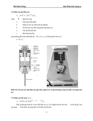 Bùi Xuân Vững Hóa Phân tích công cụ
62
*với điện cực giọt Hg treo:
2 1/ 2
i 1 xI k.n .r. E.u .t .C
ở đây E : Biên độ xung
t1 : Thời gian điện phân
k : Hằng số của các điều kiện thí nghiệm
n : Số electron trao đổi trong phản ứng điện cực.
u : Tốc độ biến đổi thế
r : Bán kính giọt Hg
trong những điều kiện nhất định thì E ,t1, k, n, u, r là không đổi nên ta có:
Ii = K1 .Cx
Hình 5.8: cấu tạo của một điện cực giọt thủy ngân treo và giá đỡ dùng trong cực phổ von-ampe hòa
tan
*Với điện cực đĩa quay ta có:
2/3 1/ 2 1/ 6
i xI = 0,62.n.F.S.D . . .C
Đây là phương trình do Levise thiết lập và n, F, D ý nghĩa như đã nêu trên. là tốc độ góc của
cực quay, là độ nhớt của dung dịch, S là diện tích bề mặt.
 