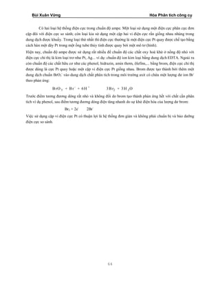 Bùi Xuân Vững Hóa Phân tích công cụ
64
Có hai loại hệ thống điện cực trong chuẩn độ ampe. Một loại sử dụng một điện cực phân cực đơn
cặp đôi với điện cực so sánh; còn loại kia sử dụng một cặp hai vi điện cực rắn giống nhau nhúng trong
dung dịch được khuấy. Trong loại thứ nhất thì điện cực thường là một điện cực Pt quay được chế tạo bằng
cách hàn một dây Pt trong một ống tube thủy tinh được quay bởi một mô tơ (hình).
Hiện nay, chuẩn độ ampe được sử dụng rất nhiều để chuẩn độ các chất oxy hoá khử ở nồng độ nhỏ với
điện cực chỉ thị là kim loại trơ như Pt, Ag... ví dụ: chuẩn độ ion kim loại bằng dung dịch EDTA. Ngoài ra
còn chuẩn độ các chất hữu cơ như các phenol, hidrazin, amin thơm, ôlefins,... bằng brom, điện cực chỉ thị
được dùng là cực Pt quay hoặc một cặp vi điện cực Pt giống nhau. Brom được tạo thành bởi thêm một
dung dịch chuẩn BrO3
-
vào dung dịch chất phân tích trong môi trường axit có chứa một lượng dư ion Br-
theo phản ứng:
- +
3 2 2B rO + Br + 6H 3B r + 3H O
Trước điểm tương đương dòng rất nhỏ và không đổi do brom tạo thành phản ứng hết với chất cần phân
tích ví dụ phenol, sau điểm tương đương dòng điện tăng nhanh do sự khử điện hóa của lượng dư brom:
Br2 + 2e-
2Br-
Việc sử dụng cặp vi điện cực Pt có thuận lợi là hệ thống đơn giản và không phải chuẩn bị và bảo dưỡng
điện cực so sánh.
 
