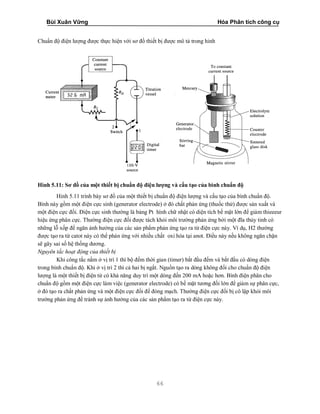 Bùi Xuân Vững Hóa Phân tích công cụ
66
Chuẩn độ điện lượng được thực hiện với sơ đồ thiết bị được mô tả trong hinh
Hình 5.11: Sơ đồ của một thiết bị chuẩn độ điện lượng và cấu tạo của bình chuẩn độ
Hinh 5.11 trình bày sơ đồ của một thiết bị chuẩn độ điện lượng và cấu tạo của bình chuẩn độ.
Bình này gồm một điện cực sinh (generator electrode) ở đó chất phản ứng (thuốc thử) được sản xuất và
một điện cực đối. Điện cực sinh thường là bảng Pt hình chữ nhật có diện tích bề mặt lớn để giảm thieeeur
hiệu ứng phân cực. Thường điện cực đối được tách khỏi môi trường phản ứng bởi một đĩa thủy tinh có
những lỗ xốp để ngăn ảnh hưởng của các sản phẩm phản ứng tạo ra từ điện cực này. Ví dụ, H2 thường
được tạo ra từ catot này có thể phản ứng với nhiều chất oxi hóa tại anot. Điều này nếu không ngăn chặn
sẽ gây sai số hệ thống dương.
Nguyên tắc hoạt động của thiết bị
Khi công tắc nằm ở vị trí 1 thì bộ đếm thời gian (timer) bắt đầu đếm và bắt đầu có dòng điện
trong bình chuẩn độ. Khi ở vị trí 2 thì cả hai bị ngắt. Nguồn tạo ra dòng không đổi cho chuẩn độ điện
lượng là một thiết bị điện tử có khả năng duy trì một dòng đến 200 mA hoặc hơn. Bình điện phân cho
chuẩn độ gồm một điện cực làm việc (generator electrode) có bề mặt tương đối lớn để giảm sự phân cực,
ở đó tạo ra chất phản ứng và một điện cực đối để đóng mạch. Thường điện cực đối bị cô lập khỏi môi
trường phản ứng để tránh sự ảnh hưởng của các sản phẩm tạo ra từ điện cực này.
 