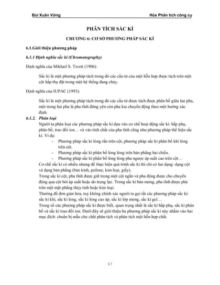 Bùi Xuân Vững Hóa Phân tích công cụ
67
PHÂN TÍCH SẮC KÍ
CHƯƠNG 6: CƠ SỞ PHƯƠNG PHÁP SẮC KÍ
6.1.Giới thiệu phương pháp
6.1.1 Định nghĩa sắc kí (Chromatography)
Định nghĩa của Mikhail S. Tsvett (1906):
Sắc kí là một phương pháp tách trong đó các cấu tử của một hỗn hợp được tách trên một
cột hấp thụ đặt trong một hệ thống đang chảy.
Định nghĩa của IUPAC (1993):
Sắc kí là một phương pháp tách trong đó các cấu tử được tách được phân bố giữa hai pha,
một trong hai pha là pha tĩnh đứng yên còn pha kia chuyển động theo một hướng xác
định.
6.1.2. Phân loại
Người ta phân loại các phương pháp sắc kí dựa vào cơ chế hoạt động sắc kí: hấp phụ,
phân bố, trao đổi ion… và vào tính chất của pha tĩnh cũng như phương pháp thể hiện sắc
kí. Ví dụ:
- Phương pháp sắc kí lỏng rắn trên cột, phương pháp sắc kí phân bố khí lỏng
trên cột.
- Phương pháp sắc kí phân bố lỏng lỏng trên bản phẳng hai chiều.
- Phương pháp sắc kí phân bố lỏng lỏng pha ngược áp suất cao trên cột…
Cơ chế sắc kí có nhiều nhưng để thực hiện quá trình sắc kí thì chỉ có hai dạng: dạng cột
và dạng bản phẳng (bản kính, polime, kim loại, giấy).
Trong sắc kí cột, pha tĩnh được giữ trong một cột ngắn và pha động được cho chuyển
động qua cột bởi áp suất hoặc do trọng lực. Trong sắc kí bản mỏng, pha tĩnh được phủ
trên một mặt phẳng thủy tinh hoặc kim loại.
Thường để đơn giản hóa, tuy không chính xác người ta gọi tắt các phương pháp sắc kí:
sắc kí khí, sắc kí lỏng, sắc kí lỏng cao áp, sắc kí lớp mỏng, sắc kí gel…
Trong số các phương pháp sắc kí được biết, quan trọng nhất là sắc kí hấp phụ, sắc kí phân
bố và sắc kí trao đổi ion. Dưới đây sẽ giới thiệu ba phương pháp sắc kí này nhằm vào hai
mục đích: chuẩn bị mẫu cho chất phân tích và phân tích một hỗn hợp chất.
 