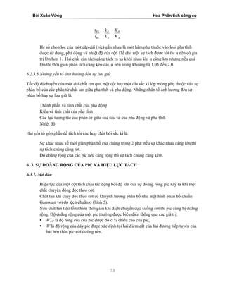 Bùi Xuân Vững Hóa Phân tích công cụ
73
A
B
A
B
R
R
K
K
k
k
t
t
'
'
'
1
'
2
Hệ số chọn lọc của một cặp dải (pic) gần nhau là một hàm phụ thuộc vào loại pha tĩnh
được sử dụng, pha động và nhiệt độ của cột. Để cho một sự tách được tốt thì α nên có gía
trị lớn hơn 1. Hai chất cần tách càng tách ra xa khỏi nhau khi α càng lớn nhưng nếu quá
lớn thì thời gian phân tích càng kéo dài, α nên trong khoảng từ 1,05 đến 2,0.
6.2.3.5 Những yếu tố ảnh hưởng đến sự lưu giữ
Tốc độ di chuyển của một dải chất tan qua một cột hay một đĩa sắc kí lớp mỏng phụ thuộc vào sự
phân bố của các phân tử chất tan giữa pha tĩnh và pha động. Những nhân tố ảnh hưởng đến sự
phân bố hay sự lưu giữ là:
Thành phần và tính chất của pha động
Kiểu và tính chất của pha tĩnh
Các lực tương tác các phân tử giữa các cấu tử của pha động và pha tĩnh
Nhiệt độ
Hai yếu tố góp phần để tách tốt các hợp chất bởi sắc kí là:
Sự khác nhau về thời gian phân bố của chúng trong 2 pha: nếu sự khác nhau càng lớn thì
sự tách chúng càng tốt.
Độ doãng rộng của các pic nếu càng rộng thì sự tách chúng càng kém.
6. 3. SỰ DOÃNG RỘNG CỦA PIC VÀ HIỆU LỰC TÁCH
6.3.1. Mở đầu
Hiệu lực của một cột tách chịu tác động bởi độ lớn của sự doãng rộng pic xảy ra khi một
chất chuyển động dọc theo cột.
Chất tan khi chạy dọc theo cột có khuynh hướng phân bố như một hình phân bố chuẩn
Gaussian với độ lệch chuẩn σ (hình 5).
Nếu chất tan tiêu tốn nhiều thời gian khi dịch chuyển dọc xuống cột thì pic càng bị doãng
rộng. Độ doãng rộng của một pic thường được biểu diễn thông qua các giá trị:
 W1/2 là độ rộng của của pic được đo ở ½ chiều cao của pic,
 W là độ rộng của đáy pic được xác định tại hai điểm cắt của hai đường tiếp tuyến của
hai bên thân pic với đường nền.
 