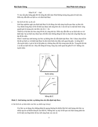 Bùi Xuân Vững Hóa Phân tích công cụ
8
HInd  H+
+ Ind-
Vì vậy nếu pha loãng gấp đôi thì nồng độ chất màu Hind không tương ứng giảm đi một nửa.
Điều này dẫn đến sai lệch so với đinh luật Beer
c. Sai lệch do bức xạ đa sắc
Giới hạn nghiêm ngặt của đinh luật Beer là chỉ đúng cho ánh sáng truyền qua thực sự đơn sắc.
Tuy nhiên trong thực tế thì rất khó tạo được ánh sáng đơn sắc λ mà chỉ tạo ra một dải bước sóng
quanh giá trị mong ước mà thôi, tức là λ + Δλ.
Thiết bị có bộ đơn sắc hóa càng tốt thì Δλ càng nhỏ lại. Điều này dẫn đến sự sai lệch nhỏ so với
định luật. Sự sai lệch này được hạn chế đến mức không đáng kể nếu ta chọn dải sóng hấp thụ cực
đại để đo mẫu.
Hình 3 minh họa ảnh hưởng của bức xạ không đơn sắc đến định luật Beer. Dải 1 được chọn để đo
thì độ sai lệch so với định luật Beer là nhỏ (trên hình cho thấy mối quan hệ giữa và nồng độ C
vẫn tuyến tính) vì giá trị hệ số tắt phân tử ε không thay đổi lớn trong toàn dải đo. Trong khi đó dải
2 có độ sai lệch lớn do ε thay đổi đáng kể trong vùng này (mối quan hệ giữa D và C không còn
tuyến tính).
Hình 3: Ảnh hưởng của bức xạ không đơn sắc đến định luật Beer.
d. Sai lệch do sự hiện diện của bức xạ nhiểu tạp (stray)
Các bức xạ sử dụng cho những phép đo quang thường bị nhiểm bẩn bởi một lượng nhỏ bức xạ
nhiểu tạp do sự khiếm khuyết của thiết bị. Những bức xạ này là kết quả của hiện tượng phát tán
từ bề mặt của lăng kính, bộ lọc ánh sáng hoặc các cửa sổ.
Nồng độ C
Bước sóng
Dải 1
D
D
Dải 1
Dải 2
Dải
2
 